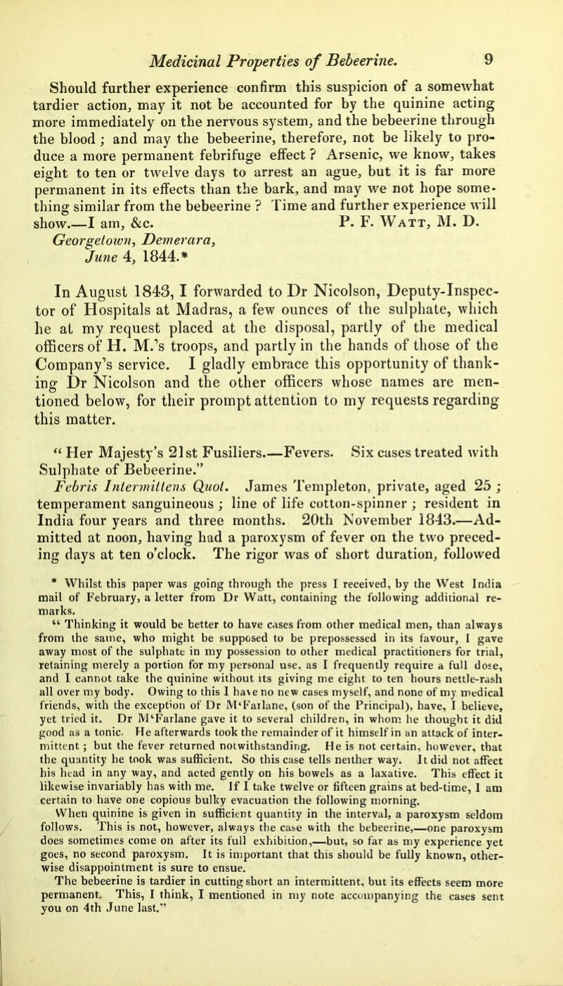 Should further experience confirm this suspicion of a somewhat tardier action, may it not be accounted for by the quinine acting more immediately on the nervous system, and the bebeerine through the blood ; and may the bebeerine, therefore, not be likely to pro- duce a more permanent febrifuge effect ? Arsenic, we know, takes eight to ten or twelve days to arrest an ague, but it is far more permanent in its effects than the bark, and may we not hope some- thing similar from the bebeerine ? Time and further experience will show.—I am, &c. P. F. Watt, M. D. Georgetown, Demerara, June 4, 1844.* In August 1843,1 forwarded to Dr Nicolson, Deputy-Inspec- tor of Hospitals at Madras, a few ounces of the sulphate, which he at my request placed at the disposal, partly of the medical officers of H. M.’s troops, and partly in the hands of those of the Company’s service. I gladly embrace this opportunity of thank- ing Dr Nicolson and the other officers whose names are men- O , tinned below, for their prompt attention to my requests regarding this matter. “ Her Majesty’s 21st Fusiliers Fevers. Six cases treated with Sulphate of Bebeerine.” Febris Intermittens Quot. James Templeton, private, aged 25 ; temperament sanguineous ; line of life cotton-spinner ; resident in India four years and three months. 20th November 1843.—Ad- mitted at noon, having had a paroxysm of fever on the two preced- ing days at ten o’clock. The rigor was of short duration, followed * Whilst this paper was going through the press I received, by the West India mail of February, a letter from Dr Watt, containing the following additional re- marks. “ Thinking it would be better to have cases from other medical men, than always from the same, who might be supposed to be prepossessed in its favour, I gave away most of the sulphate in my possession to other medical practitioners for trial, retaining merely a portion for my personal use, as I frequently require a full dose, and I cannot take the quinine without its giving me eight to ten hours nettle-rash all over my body. Owing to this 1 have no new cases myself, and none of my medical friends, with the exception of Dr M'Farlane, (son of the Principal), have, I believe, yet tried it. Dr M‘Farlane gave it to several children, in whom he thought it did good as a tonic. He afterwards took the remainder of it himself in an attack of inter- mittent ; but the fever returned notwithstanding. He is not certain, however, that the quantity he took was sufficient. So this case tells neither way. It did not affect his head in any way, and acted gently on his bowels as a laxative. This effect it likewise invariably has with me. If I take twelve or fifteen grains at bed-time, 1 am certain to have one copious bulky evacuation the following morning. When quinine is given in sufficient quantity in the interval, a paroxysm seldom follows. This is not, however, always the case with the bebeerine,—one paroxysm does sometimes come on after its full exhibition,—but, so far as my experience yet goes, no second paroxysm. It is important that this should be fully known, other- wise disappointment is sure to ensue. The bebeerine is tardier in cutting short an intermittent, but its effects seem more permanent. This, I think, I mentioned in my note accompanying the cases sent you on 4th June last.”