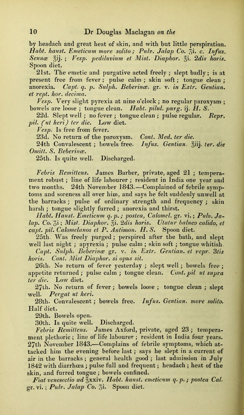 D D by headach and great heat of skin, and with but little perspiration. Habt. haust. Emeticnm more solito; Pulv. Jalap Co. 3i* c. Infus. SenncB §ij. ; Vesp. pediluvinm et Mist. Diaphor. §i. 2dis horis. Spoon diet. 21st. The emetic and purgative acted freely ; slept badly; is at present free from fever; pulse calm ; skin soft; tongue clean ; anorexia. Capt. q. p. Stdph. Beberince. gr. v. in Exlr. Gentian, et rept. hor. decima. Vesp. Very slight pyrexia at nine o’clock ; no regular paroxysm ; bowels are loose ; tongue clean. Habt. pilul. purg, ij. H. S. 22d. Slept well ; no fever ; tongue clean ; pulse regular. Repr. pil. (ut heri) ter die. Low diet. Vesp. Is free from fever. 23d. No return of the paroxysm. Cont. Med. ter die. 24th Convalescent ; bowels free. Infus. Gentian. Jiij. ter. die Omitt. S. Beberince. 25th. Is quite well. Discharged. Febris Remittens. James Barber, private, aged 21 ; tempera- ment robust; line of life labourer ; resident in India one year and two months. 24th November 1843.—Complained of febrile symp- toms and soreness all over him, and says he felt suddenly unwell at the barracks; pulse of ordinary strength and frequency ; skin harsh ; tongue slightly furred ; anorexia and thirst. Habt. Haust. Emeticnm q. p.; posted, Calomel, gr. vi.; Pulv. Ja- lap. Co. 3i; Mist. Diaphor. gi. 2dis horis. Ulatur balneo calido, et capt. pil. Calomelanos el P. Antimon. H. S. Spoon diet. 25th. Was freely purged; perspired after the bath, and slept well last night ; apyrexia; pulse calm ; skin soft ; tongue whitish. Capt. Svlph. Beberince gr. v. iii Extr. Gentian, et repr. ^tis horis. Cont. Mist Diaphor. si opus sit. 26th. No return of fever yesterday ; slept well; bowels free ; appetite returned ; pulse calm ; tongue clean. Cont. pil ut supra ter die. Low diet. 27th. No return of fever; bowels loose ; tongue clean ; slept well. Pergat ut heri. 28th. Convalescent; bowels free. Infus. Gentian, more solito. Half diet. 29th. Bowels open. 30th. Is quite well. Discharged. Febris Remittens. James Axford, private, aged 23 ; tempera- ment plethoric ; line of life labourer ; resident in India four years. 27th November 1843.—Complains of febrile symptoms, which at- tacked him the evening before last; says he slept in a current of air in the barracks ; general health good ; last admission in July 1842 with diarrhoea; pulse full and frequent; headach ; heat of the skin, and furred tongue; bowels confined. Fiat venesectio ad §xxiv. Habt. haust. emeticnm q. p. ; posted Cal. gr. vi.; Pulv. Jalap Co. 3i* Spoon diet.