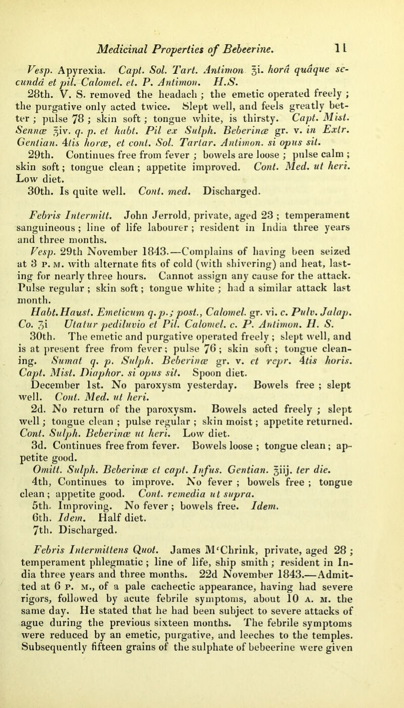 Vesp. Apyrexia. Capt. Sol. Tart. Anlimon 3!. hord qudque se- cundd et pil. Calomel, et. P. Aniimon. H.S. 28th. V. S. removed the headach ; the emetic operated freely ; the purgative only acted twice. Slept well, and feels greatly bet- ter ; pulse 78 ; skin soft; tongue white, is thirsty. Capt. Mist. Sennce 3iv. q. p. el habt. Pil ex Sulph. Beberince gr. v. ifi Exlr. Gentian. Mis horce, et coni. Sol. Tartar. Antimon. si opus sit. 29th. Continues free from fever ; bowels are loose ; pulse calm ; skin soft; tongue clean; appetite improved. Cont. Med. ut hert. Low diet. 30th. Is quite well. Cont. med. Discharged. Febris Intermilt. John Jerrold, private, aged 23 ; temperament sanguineous ; line of life labourer ; resident in India three years and three months. Vesp. 29th November 1843.—Complains of having been seized at 3 p. M. with alternate fits of cold (with shivering) and heat, last- ing for nearly three hours. Cannot assign any cause for the attack. Pulse regular ; skin soft; tongue white ; had a similar attack last month. Habt.Haust. E^neticum q.p.; post., Calomel, gr. vi. c. Pulv. Jalap. Co. 3i Utatur pediluvio et Pil. Calomel, c. P. Anlimon. H. S. 30th. The emetic and purgative operated freely ; slept well, and is at present free from fever; pulse 76 ; skin soft; tongue clean- ing. Sumat q. p. Sulph. Beberince gr. v. et rcpr. Mis horis. Capt. Mist. Diaphor. si opus sit. Spoon diet. December 1st. No paroxysm yesterday. Bowels free ; slept well. Cont. Med. ut heri. 2d. No return of the paroxysm. Bowels acted freely ; slept well; tongue clean ; pulse regular; skin moist; appetite returned. Cont. Sulph. Beberince ut heri. Low diet. 3d. Continues free from fever. Bowels loose ; tongue clean; ap- petite good. Omitt. Sulph. Beberince et capt. Infus. Gentian, giij. ter die. 4th, Continues to improve. No fever ; bowels free ; tongue clean; appetite good. Cont. remedia tit supra. 5th. Improving. No fever ; bowels free. Idem. 6th. Idem. Half diet. 7th. Discharged. Febris Intermittens Quot. James M'Chrink, private, aged 28 ; temperament phlegmatic ; line of life, ship smith ; resident in In- dia three years and three months. 22d November 1843.—Admit- ted at 6 p. M., of a pale cachectic appearance, having had severe rigors, followed by acute febrile symptoms, about 10 a. m. the same day. He stated that he had been subject to severe attacks of ague during the previous sixteen months. The febrile symptoms were reduced by an emetic, purgative, and leeches to the temples. Subsequently fifteen grains of the sulphate of bebeerine were given