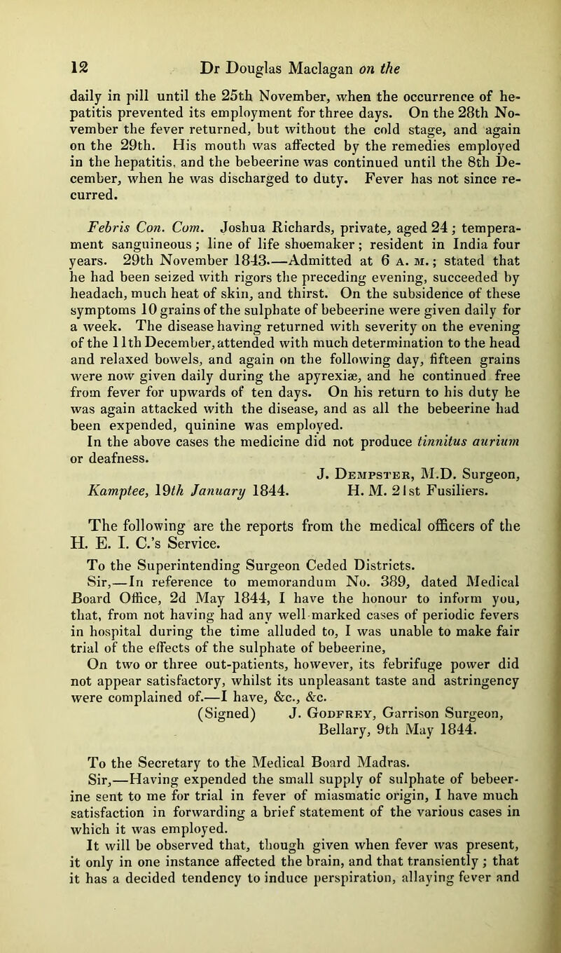 daily in pill until the 25th November, when the occurrence of he- patitis prevented its employment for three days. On the 28th No- vember the fever returned, but without the cold stage, and again on the 29th. His mouth was affected by the remedies employed in the hepatitis, and the bebeerine was continued until the 8th De- cember, when he was discharged to duty. Fever has not since re- curred. Febris Con. Com. Joshua Richards, private, aged 24; tempera- ment sanguineous ■, line of life shoemaker; resident in India four years. 29th November 1843.—Admitted at 6 A. m. ; stated that he had been seized with rigors the preceding evening, succeeded by headach, much heat of skin, and thirst. On the subsidence of these symptoms 10 grains of the sulphate of bebeerine were given daily for a week. The disease having returned with severity on the evening of the 11th December, attended with much determination to the head and relaxed bowels, and again on the following day, fifteen grains were now given daily during the apyrexiae, and he continued free from fever for upwards of ten days. On his return to his duty he was again attacked with the disease, and as all the bebeerine had been expended, quinine was employed. In the above cases the medicine did not produce tinnitus auriurn or deafness. J. Dempster, M.D. Surgeon, Kamptee, 19tk January 1844. H. M. 21st Fusiliers. The following are the reports from the medical ofl&cers of the H. E. I. C.’s Service. To the Superintending Surgeon Ceded Districts. Sir,—In reference to memorandum No. 389, dated Medical Board Office, 2d May 1844, I have the honour to inform you, that, from not having had any well marked cases of periodic fevers in hospital during the time alluded to, I was unable to make fair trial of the effects of the sulphate of bebeerine. On two or three out-patients, however, its febrifuge power did not appear satisfactory, whilst its unpleasant taste and astringency were complained of.—I have, &c., &c. (Signed) J. Godfrey, Garrison Surgeon, Bellary, 9th May 1844. To the Secretary to the Medical Board Madras. Sir,—Having expended the small supply of sulphate of bebeer- ine sent to me for trial in fever of miasmatic origin, I have much satisfaction in forwarding a brief statement of the various cases in which it was employed. It will be observed that, though given when fever was present, it only in one instance affected the brain, and that transiently ; that it has a decided tendency to induce perspiration, allaying fever and
