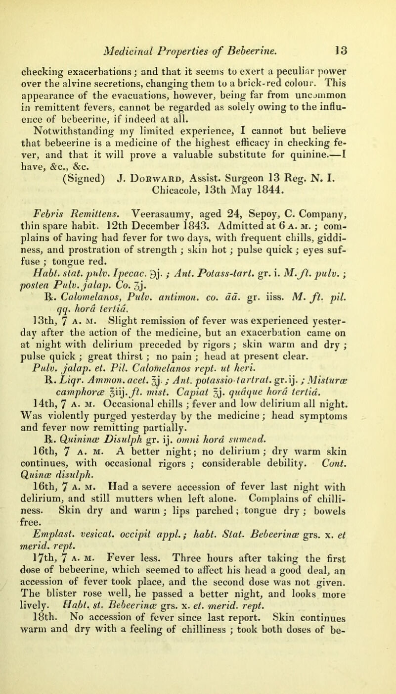 checking exacerbations; and that it seems to exert a peculiar power over the alvine secretions, changing them to a brick-red colour. This appearance of the evacuations, however, being far from uncjinmon in remittent fevers, cannot be regarded as solely owing to the influ- ence of bebeerine, if indeed at all. Notwithstanding my limited experience, I cannot but believe that bebeerine is a medicine of the highest efficacy in checking fe- ver, and that it will prove a valuable substitute for quinine.—I have, &c., &c. (Signed) J. Dobward, Assist. Surgeon 13 Reg. N. I. Chicacole, 13th May 1844. Febris Remillens. Veerasaumy, aged 24, Sepoy, C. Company, thin spare habit. 12th December 1843. Admitted at 6 a. m. ; com- plains of having had fever for two days, with frequent chills, giddi- ness, and prostration of strength ; skin hot; pulse quick; eyes suf- fuse ; tongue red. Habt. stat. pulv. Ipecac. 9j. ; A?it. Potass-tart. gr. i. M.ft. pulv.; postea Pulv. jalap. Co. 3j. R. Calomelanos, Pidv. antimon. co. da. gr. iiss. M. ft. pil. qq. hora tertid. 13th, 7 A. M. Slight remission of fever was experienced yester- day after the action of the medicine, but an exacerbation came on at night with delirium preceded by rigors; skin warm and dry ; pulse quick ; great thirst; no pain ; head at present clear. Pulv. jalap, et. Pil. Calomelanos rept. ul heri. R. Liqr. Ammon, acet. §j.; Ant. potassio tartrat. gr.ij. ; Mislurce camphorce §iij.yif. mist. Capiat §j. qudque hord tertid. 14th, 7 A. M. Occasional chills ; fever and low delirium all night. Was violently purged yesterday by the medicine; head symptoms and fever now remitting partially. R. Quinince Disulph gr. ij. om7ii hord snmend. 16th, 7 A. M. A better night; no delirium; dry warm skin continues, with occasional rigors ; considerable debility. Cont. Cuince disulph. 16th, 7 A. M. Had a severe accession of fever last night with delirium, and still mutters when left alone. Complains of chilli- ness. Skin dry and warm ; lips parched; tongue dry ; bowels free. Emplast. vesicat. occipit appl.; habt. Stat. Bebeerinoe grs. x. et merid. rept. 17th, 7 A. M. Fever less. Three hours after taking the first dose of bebeerine, which seemed to affect his head a good deal, an accession of fever took place, and the second dose was not given. The blister rose well, he passed a better night, and looks more lively. Habt. st. Bebeerince grs. x. et. merid. rept. l8th. No accession of fever since last report. Skin continues warm and dry with a feeling of chilliness ; took both doses of be-