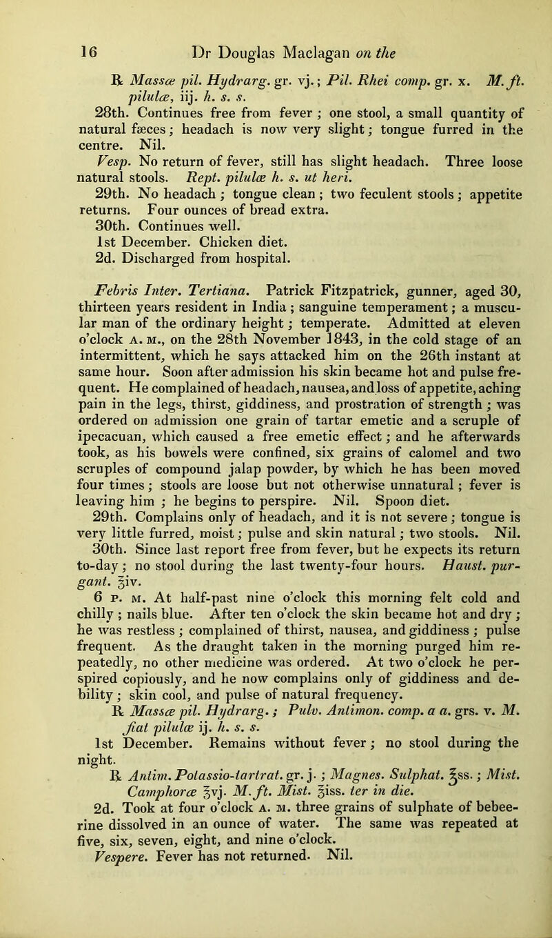 R Massce pil. Hydrarg.gr. vj.; Pil. Rhei comp. gr. x. M.ft. pilulcB, iij. h. s. s. 28th. Continues free from fever ; one stool, a small quantity of natural faeces; headach is now very slight; tongue furred in the centre. Nil. Vesp. No return of fever, still has slight headach. Three loose natural stools. Rept. pilulce h. s. ut heri. 29th. No headach ; tongue clean ; two feculent stools; appetite returns. Four ounces of bread extra. 30th. Continues well. 1st December. Chicken diet. 2d. Discharged from hospital. Febris Inter. Tertiana. Patrick Fitzpatrick, gunner, aged 30, thirteen years resident in India ; sanguine temperament; a muscu- lar man of the ordinary height; temperate. Admitted at eleven o’clock A. M., on the 28th November 1843, in the cold stage of an intermittent, which he says attacked him on the 26th instant at same hour. Soon after admission his skin became hot and pulse fre- quent. He complained of headach, nausea, and loss of appetite, aching pain in the legs, thirst, giddiness, and prostration of strength j was ordered on admission one grain of tartar emetic and a scruple of ipecacuan, which caused a free emetic effect; and he afterwards took, as his bowels were confined, six grains of calomel and two scruples of compound jalap powder, by which he has been moved four times stools are loose but not otherwise unnatural; fever is leaving him ; he begins to perspire. Nil. Spoon diet. 29th. Complains only of headach, and it is not severe; tongue is very little furred, moist; pulse and skin natural; two stools. Nil. 30th. Since last report free from fever, but he expects its return to-day; no stool during the last twenty-four hours. Haust. pur- gant. §iv. 6 p. M. At half-past nine o’clock this morning felt cold and chilly ; nails blue. After ten o’clock the skin became hot and dry; he was restless ; complained of thirst, nausea, and giddiness ; pulse frequent. As the draught taken in the morning purged him re- peatedly, no other medicine was ordered. At two o’clock he per- spired copiously, and he now complains only of giddiness and de- bility ; skin cool, and pulse of natural frequency. R Masses pil. Hydrarg.; Pulv. Anlimon. comp, a a. grs. v. M. Jial pilulae ij. h. s. s. 1st December. Remains without fever; no stool during the night. R Antim. Polassio-tarirat. gr. y ; Magnes. Sulphat. ^ss.; Mist. Camphorce §vj. M.ft. Mist. §iss. ter in die. 2d. Took at four o’clock a. m. three grains of sulphate of bebee- rine dissolved in an ounce of water. The same was repeated at five, six, seven, eight, and nine o’clock. Vespere. Fever has not returned. Nil.