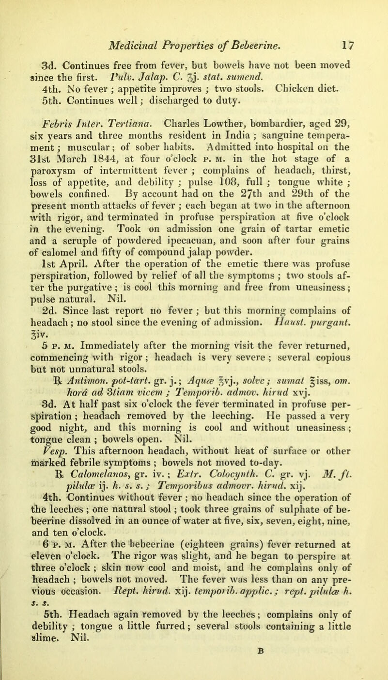 3d. Continues free from fever, but bowels have not been moved since the first. Pulv. Jalap. C. 3j- stat. sumend. 4th. No fever ; appetite improves ; two stools. Chicken diet. 5th. Continues well; discharged to duty. Fehris Inter. Tertiana. Charles Lowther, bombardier, aged 29, six years and three months resident in India ; sanguine tempera- ment; muscular; of sober habits. Admitted into hospital on the 31st March 1844, at four o’clock p. m. in the hot stage of a paroxysm of intermittent fever ; complains of headach, thirst, loss of appetite, and debility ; pulse 108, full ; tongue white ; bowels confined. By account had on the 27th and 29th of the present month attacks of fever ; each began at two in the afternoon with rigor, and terminated in profuse perspiration at five o’clock in the evening. Took on admission one grain of tartar emetic and a scruple of powdered ipecacuan, and soon after four grains of calomel and fifty of compound jalap powder. 1st April. After the operation of the emetic there was profuse perspiration, followed by relief of all the symptoms; two stools af- ter the purgative; is cool this morning and free from uneasiness; pulse natural. Nil. 2d. Since last report no fever ; hut this morning complains of headach ; no stool since the evening of admission. Haust. purgant. 5 p. M. Immediately after the morning visit the fever returned, commencing with rigor; headach is very severe ; several copious but not unnatural stools. Antimon, pot-tart. gr. j.; Aquce §vj., solve; sumat |iss, om. hord ad Qtiam vicem ; Temporib. admov. hirud xvj. 3d. At half past six o’clock the fever terminated in profuse per- spiration ; headach removed by the leeching. He passed a very good night, and this morning is cool and without uneasiness; tongue clean ; bowels open. Nil. Vesp. This afternoon headach, without heat of surface or other marked febrile symptoms ; bowels not moved to-day. B Calomelanos, gr. iv.; Eoctr. Colocynth. C. gr. vj. M. ft. piltdcE ij. h. s. s.; Temporibus admovr. hirud. xij. 4th. Continues without fever ; no headach since the operation of the leeches ; one natural stool; took three grains of sulphate of be- beerine dissolved in an ounce of water at five, six, seven, eight, nine, and ten o’clock. 6 p. M. After the bebeerine (eighteen grains) fever returned at eleven o’clock. The rigor was slight, and he began to perspire at three o’clock ; skin now cool and moist, and he complains only of headach ; bowels not moved. The fever was less than on any pre- vious occasion. Kept, hirud. temporib. applic.; rept. piluQe h. s. s. 5th. Headach again removed by the leeches; complains only of debility ; tongue a little furred; several stools containing a little slime. Nil. B