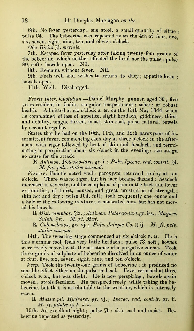 6th. No fever yesterday ; one stool, a small quantity of slime • pulse 84. The bebeerine was repeated as on the 4th at four, five, six, seven, eight, nine, ten, and eleven o’clock. Olei Ricini |j. meridie. 7th. Escaped fever yesterday after taking twenty-four grains of the bebeerine, which neither affected the head nor the pulse; pulse 80, soft: bowels open. Nil. 8th. Remains without fever. Nil. 9th. Feels well and wishes to return to duty ; appetite keen ; bowels open. 11th. Well. Discharged. Febris Inter. Quotidian.—Daniel Murphy, gunner, aged 30 ; five years resident in India ; sanguine temperament; sober ; of robust health. Admitted at six o’clock a. m. on the 13th May 1844, when he complained of loss of appetite, slight headach, giddiness, thirst and debility, tongue furred, moist, skin cool, pulse natural, bowels by account regular. States that he had on the 10th, 11th, and 12th paroxysms of in- termittent fever, commencing each day at three o’clock in the after- noon, with rigor followed by heat of skin and headach, and termi- nating in perspiration about six o’clock in the evening; can assign no cause for the attack. R Antirnon. Potassio-lart. gr. i. ; Pulv. Ipecac, rad. contrit. 9i. M. fiat pulv. statim sumend. Fespere. Emetic acted well; paroxysm returned to-day at ten o’clock. There was no rigor, but his face became flushed; headach increased in severity, and he complains of pain in the back and lower extremities, of thirst, nausea, and great prostration of strength ; skin hot and dry ; pulse 104, full; took frequently one ounce and a half of the following mixture ; it nauseated him, but has not mov- ed his bowels. R Mist, camphor. §ix.; Antirnon. PotassioAart.gr. iss.; Magnes. Sulph. 3vi. M. ft. Mist. R Calomelanos, gr. vj.; Pulv. Jalapce Co. 9 ij. M. fit. pulv. statim sumend. 14th. The sweating stage commenced at six o’clock p. m. He is this morning cool, feels very little headach ; pulse 78, soft; bowels were freely moved with the assistance of a purgative enema. Took three grains of sulphate of bebeerine dissolved in an ounce of water at four, five, six, seven, eight, nine, and ten o’clock. Vesp. Took the twenty-one grains of bebeerine ; it produced no sensible effect either on the pulse or head. Fever returned at three o’clock p. M., but was slight. He is now perspiring ; bowels again moved ; stools feculent. He perspired freely while taking the be- beerine, but that is attributable to the weather, which is intensely warm. R Massce pil. Hydrnrg. gr. vj.; Ipecac, rad. contrit. gr. ii. M. fit. pilulce ij. h s. s. 15th. An excellent night; pulse 78 ; skin cool and moist. Be- beerine repeated as yesterday.