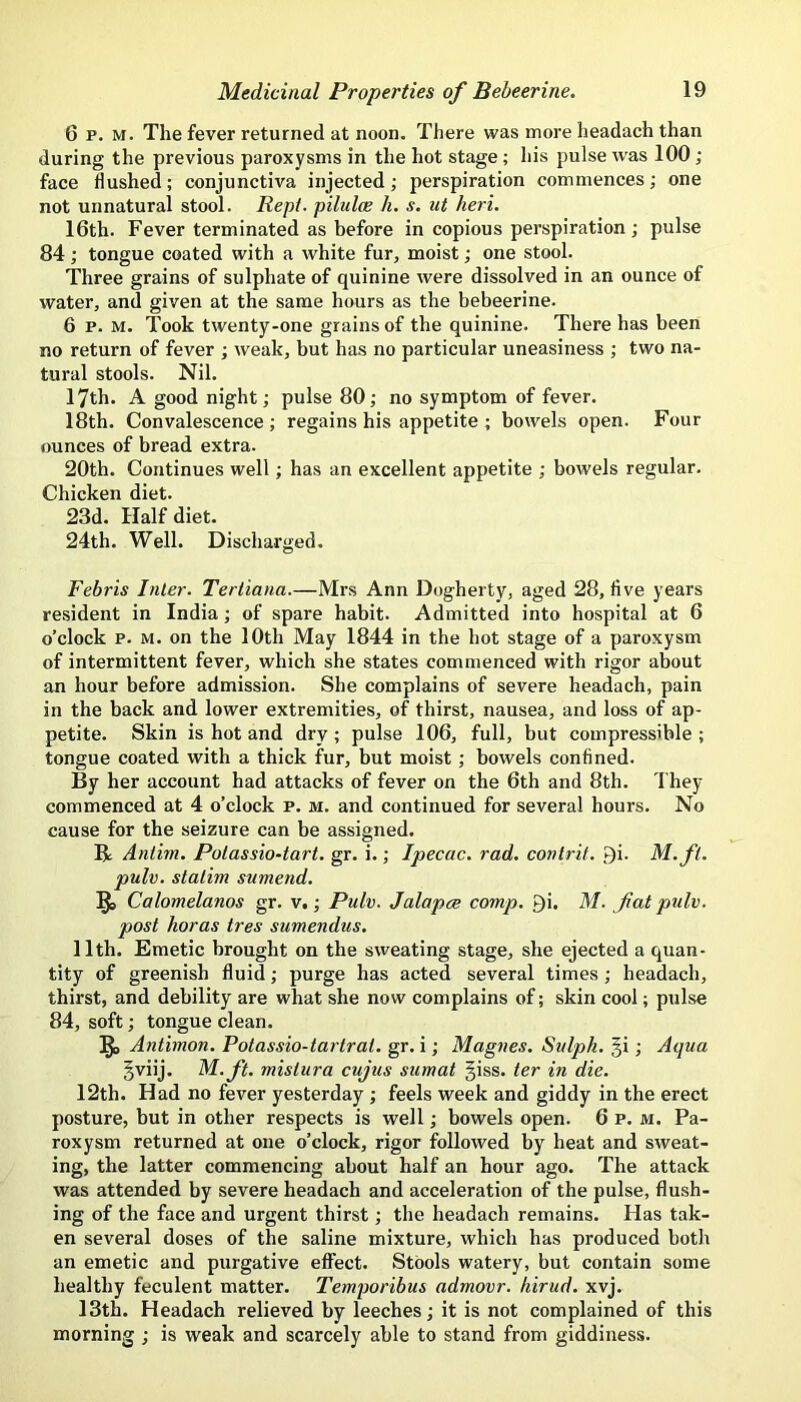 6 p. M. The fever returned at noon. There was more headach than during the previous paroxysms in the hot stage ; his pulse rvas 100 ; face Hushed; conjunctiva injected; perspiration commences; one not unnatural stool. Rept. pilulce h. s. ut heri. 16th. Fever terminated as before in copious perspiration; pulse 84; tongue coated with a white fur, moist; one stool. Three grains of sulphate of quinine were dissolved in an ounce of water, and given at the same hours as the bebeerine. 6 p. M. Took twenty-one grains of the quinine. There has been no return of fever ; weak, but has no particular uneasiness ; two na- tural stools. Nil. 17th. A good night; pulse 80; no symptom of fever. 18th. Convalescence; regains his appetite ; bowels open. Four ounces of bread extra. 20th. Continues well; has an excellent appetite ; bowels regular. Chicken diet. 23d. Half diet. 24th. Well. Discharged. Febris Inter. Tertiana.—Mrs Ann Dogherty, aged 28, live years resident in India; of spare habit. Admitted into hospital at 6 o’clock p. M. on the 10th May 1844 in the hot stage of a paroxysm of intermittent fever, which she states commenced with rigor about an hour before admission. She complains of severe headach, pain in the back and lower extremities, of thirst, nausea, and loss of ap- petite. Skin is hot and dry; pulse 106, full, but compressible ; tongue coated with a thick fur, but moist; bowels confined. By her account had attacks of fever on the 6th and 8th. They commenced at 4 o’clock p. m. and continued for several hours. No cause for the seizure can be assigned. B Antim. Potassio-tart. gr. i.; Ipecac, rad. conlrit. 9i. M.fi. pulv. stalim sumend. Calomelanos gr. v,; Pulv. Jalapce comp. Qi. M. fat pulv. post horas tres sumendus. 11th. Emetic brought on the sweating stage, she ejected a quan- tity of greenish fluid; purge has acted several times ; headach, thirst, and debility are what she now complains of; skin cool; pulse 84, soft; tongue clean. Antimon. Potassio-tartrat. gr. i; Magnes. Sulph. §i; Aqua §viij. M.ft. mislura cujus sumat |iss. ter in die. 12th. Had no fever yesterday ; feels week and giddy in the erect posture, but in other respects is well; bowels open. 6 p. m. Pa- roxysm returned at one o’clock, rigor followed by heat and sweat- ing, the latter commencing about half an hour ago. The attack was attended by severe headach and acceleration of the pulse, flush- ing of the face and urgent thirst; the headach remains. Has tak- en several doses of the saline mixture, which has produced both an emetic and purgative effect. Stools watery, but contain some healthy feculent matter. Temporibus admovr. hirud. xvj. 13th. Headach relieved by leeches; it is not complained of this morning ; is weak and scarcely able to stand from giddiness.