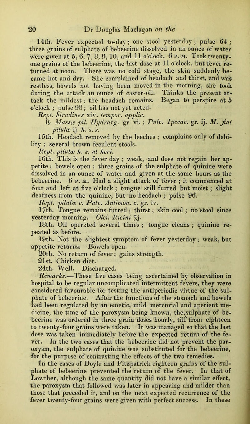 14th. Fever expected to-day; one stool yesterday ; pulse 64 ; three grains of sulphate of bebeerine dissolved in an ounce of water were given at 5, 6, 7, B, 9, 10, and 11 o’clock. 6 p. m. Took twenty- one grains of the bebeerine, the last dose at 11 o’clock, but fever re- turned at noon. There was no cold stage, the skin suddenly be- came hot and dry. She complained of headach and thirst, and was restless, bowels not having been moved in the morning, she took during the attack an ounce of castor-oil. Thinks the present at- tack the mildest; the headach remains. Began to perspire at 5 o’clock ; pulse 98; oil has not yet acted. Kept, hirudines xiv. tempor. applic. B Masses pit. Hydrarg. gr. vi. ; Pnlv. Ipecac, gr. ij. M. Jiat pilules ij. h. s. s. 15th. Headach removed by the leeches ; complains only of debi- lity ; several brown feculent stools. Rept. pilules h. s. ut heri. 16th. This is the fever day ; weak, and does not regain her ap- petite ; bowels open ; three grains of the sulphate of quinine were dissolved in an ounce of water and given at the same hours as the bebeerine. 6 p. m. Had a slight attack of fever ; it commenced at four and left at five o’clock; tongue still furred but moist; slight deafness from the quinine, but no headach ; pulse 96. Rept. pilules c. Pulv. Antimon. c. gr. iv. 17th. Tongue remains furred; thirst; skin cool ; no stool since yesterday morning. Olei. Ricini §j. 18th. Oil operated several times; tongue cleans ; quinine re- peated as before. 19th. Not the slightest symptom of fever yesterday; weak, but appetite returns. Bowels open. 20th. No return of fever; gains strength. 21st. Chicken diet. 24th. Well. Discharged. Remarks.—These five cases being ascertained by observation in hospital to be regular uncomplicated intermittent fevers, they were considered favourable for testing the antiperiodic virtue of the sul- phate of bebeerine. After the functions of the stomach and bowels had been regulated by an emetic, mild mercurial and aperient me- dicine, the time of the paroxysm being known, thevsulphate of be- beerine was ordered in three grain doses hourly, till' from eighteen to twenty-four grains were taken. It was managed so that the last dose was taken immediately before the expected return of the fe- ver. In the two cases that the bebeerine did not prevent the par- oxysm, the sulphate of quinine was substituted for the bebeerine, for the purpose of contrasting the effects of the two remedies. In the cases of Doyle and Fitzpatrick eighteen grains of the sul- phate of bebeerine prevented the return of the fever. In that of Lowther, although the same quantity did not have a similar eflFect, the paroxysm that followed was later in appearing and milder than those that preceded it, and on the next expected recurrence of the fever twenty-four grains were given with perfect success. In these