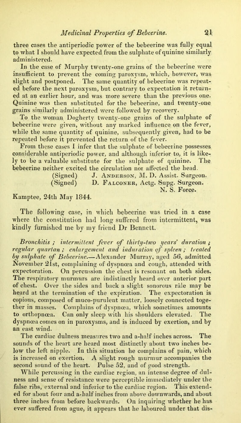 three cases the antiperiodic power of the bebeerine was fully equal to what I should have expected from the sulphate of quinine similarly administered. In the case of Murphy twenty-one grains of the bebeerine were insufficient to prevent the coming paroxysm, which, however, was slight and postponed. The same quantity of bebeerine was repeat- ed before the next paroxysm, but contrary to expectation it return- ed at an earlier hour, and was more severe than the previous one. Quinine was then substituted for the bebeerine, and twenty-one grains similarly administered were followed by recovery. To the woman Dogherty twenty-one grains of the sulphate of bebeerine were given, without any marked influence on the fever, while the same quantity of quinine, subsequently given, had to be repeated before it prevented the return of the fever. From these cases I infer that the sulphate of bebeerine possesses considerable antiperiodic power, and although inferior to, it is like- ly to be a valuable substitute for the sulphate of quinine. The bebeerine neither excited the circulation nor affected the head. (Signed) J. Anderson, M. D. Assist. Surgeon. (Signed) D. Falconer, Actg. Supg. Surgeon. N. S. Force. Kamptee, 24th May 1844. The following case, in which bebeerine was tried in a case where the constitution had long suffered from intermittent, was kindly furnished me by my friend Dr Bennett. Bronchitis ; intermillent fever of thirty-two years’ duration ; regular quartan; enlargement and induration of spleen; treated by sulphate of Bebeerine.—Alexander Murray, aged 56, admitted November 21st, complaining of dyspnoea and cough, attended with expectoration. On percussion the chest is resonant on both sides. The respiratory murmurs are indistinctly heard over anterior part of chest. Over the sides and back a slight sonorous rale may be heard at the termination of the expiration. The expectoration is copious, composed of muco-purulent matter, loosely connected toge- ther in masses. Complains of dyspnoea, which sometimes amounts to orthopncea. Can only sleep with his shoulders elevated. The dyspnoea comes on in paroxysms, and is induced by exertion, and by an east wind. The cardiac dulness measures two and a-half inches across. The sounds of the heart are heard most distinctly about two inches be- low the left nipple. In this situation he complains of pain, which is increased on exertion. A slight rough murmur accompanies the second sound of the heart. Pulse 52, and of good strength. While percussing in the cardiac region, an intense degree of dul- ness and sense of resistance were perceptible immediately under the false ribs, external and inferior to the cardiac region. This extend- ed for about four and a-half inches from above downwards, and about three inches from before backwards. On inquiring Avhether he has ever suffered from ague, it appears that he laboured under that dis-