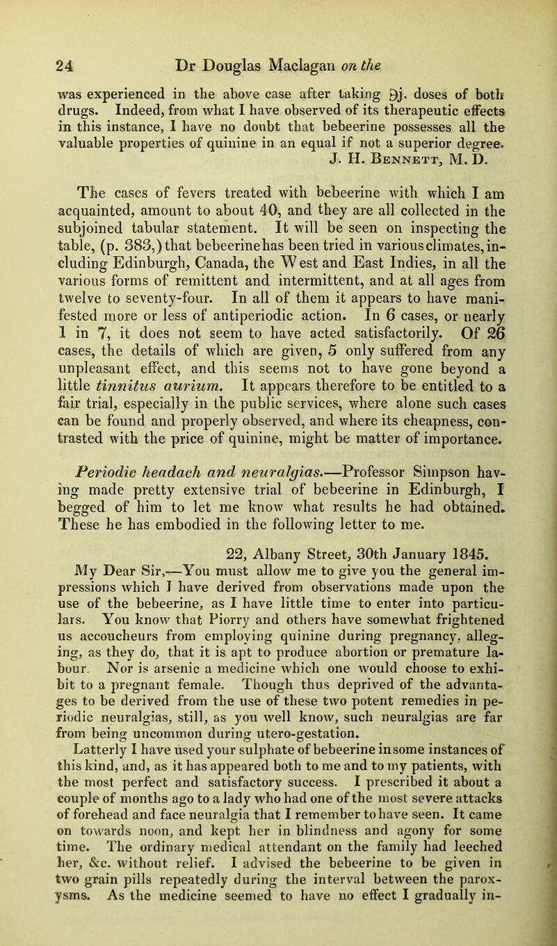 was experienced in the above case after taking doses of both drugs. Indeed, from what I have observed of its therapeutic effects in this instance, I have no doubt that bebeerine possesses all the valuable properties of quinine in an equal if not a superior degree. J. H. Bennett, M. D. The cases of fevers treated with bebeerine with which I am acquainted, amount to about 40, and they are all collected in the subjoined tabular statement. It will be seen on inspecting the table, (p. 383,)that bebeerinehas been tried in various climates, in- cluding Edinburgh, Canada, the W est and East Indies, in all the various forms of remittent and intermittent, and at all ages from twelve to seventy-four. In all of them it appears to have mani- fested more or less of antiperiodic action. In 6 cases, or nearly 1 in 7, it does not seem to have acted satisfactorily. Of 26 cases, the details of which are given, 5 only suffered from any unpleasant effect, and this seems not to have gone beyond a little tinnitus aurium. It appears therefore to be entitled to a fair trial, especially in the public services, where alone such cases can be found and properly observed, and where its cheapness, con- trasted with the price of quinine, might be matter of importance. Periodic headach and neuralgias.—Professor Simpson hav- ing made pretty extensive trial of bebeerine in Edinburgh, I begged of him to let me know what results he had obtained. These he has embodied in the following letter to me. 22, Albany Street, 30th January 1845. My Dear Sir,—You must allow me to give you the general im- pressions which I have derived from observations made upon the use of the bebeerine, as I have little time to enter into particu- lars. You know that Piorry and others have somewhat frightened us accoucheurs from employing quinine during pregnancy, alleg- ing, as they do, that it is apt to produce abortion or premature la- bour. Nor is arsenic a medicine which one would choose to exhi- bit to a pregnant female. Though thus deprived of the advanta- ges to be derived from the use of these two potent remedies in pe- riodic neuralgias, still, as you well know, such neuralgias are far from being uncommon during utero-gestation. Latterly I have used your sulphate of bebeerine insome instances of th is kind, and, as it has appeared both to me and to my patients, with the most perfect and satisfactory success. I prescribed it about a couple of months ago to a lady who had one of the most severe attacks of forehead and face neuralgia that I remember to have seen. It came on towards noon, and kept her in blindness and agony for some time. The ordinary medical attendant on the family had leeched her, &c. without relief. I advised the bebeerine to be given in two grain pills repeatedly during the interval between the parox- ysms. As the medicine seemed to have no effect I gradually in-