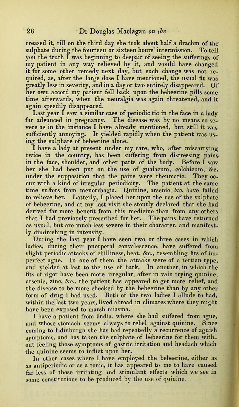 creased it, till on the third day she took about half a drachm of the sulphate during the fourteen or sixteen hours’ intermission. To tell you the truth I was beginning to despair of seeing the sufferings of my patient in any way relieved by it, and would have changed it for some other remedy next day, but such change was not re- quired, as, after the large dose I have mentioned, the usual fit was greatly less in severity, and in a day or two entirely disappeared. Of her own accord my patient fell back upon the bebeerine pills some time afterwards, when the neuralgia was again threatened, and it again speedily disappeared. Last year I saw a similar case of periodic tic in the face in a lady far advanced in pregnancy. The disease was by no means so se- vere as in the instance I have already mentioned, but still it was sufficiently annoying. It yielded rapidly when the patient was us- ing the sulphate of bebeerine alone. I have a lady at present under my care, who, after miscarrying twice in the country, has been suffering from distressing pains in the face, shoulder, and other parts of the body. Before I saw her she had been put on the use of guaiacum, colchicum, &c. under the supposition that the pains were rheumatic. They oc- cur with a kind of irregular periodicity. The patient at the same time suffers from menorrhagia. Quinine, arsenic, &c. have failed to relieve her. Latterly, I placed her upon the use of the sulphate of bebeerine, and at my last visit she stoutly declared that she had derived far more benefit from this medicine than from any others that I had previously prescribed for her. The pains have returned as usual, but are much less severe in their character, and manifest- ly diminishing in intensity. During the last year I have seen two or three cases in which ladies, during their puerperal convalescence, have suffered from slight periodic attacks of chilliness, heat, &c., resembling fits of im- perfect ague. In one of them the attacks were of a tertian type, and yielded at last to the use of bark. In another, in which the fits of rigor have been more irregular, after in vain trying quinine, arsenic, zinc, &c., the patient has appeared to get more relief, and the disease to be more checked by the bebeerine than by any other form of drug [ had used. Both of the two ladies I allude to had, within the last two years, lived abroad in climates where they might have been exposed to marsh miasma. I have a patient from India, where she had suffered from ague, and whose stomach seems always to rebel against quinine. Since coming to Edinburgh she has had repeatedly a recurrence of aguish symptoms, and has taken the sulphate of bebeerine for them with- out feeling those symptoms of gastric irritation and headach which the quinine seems to inflict upon her. In other cases where I have employed the bebeerine, either as as antiperiodic or as a tonic, it has appeared to me to have caused far less of those irritating and stimulant effects which we see in some constitutions to be produced by the use of quinine.