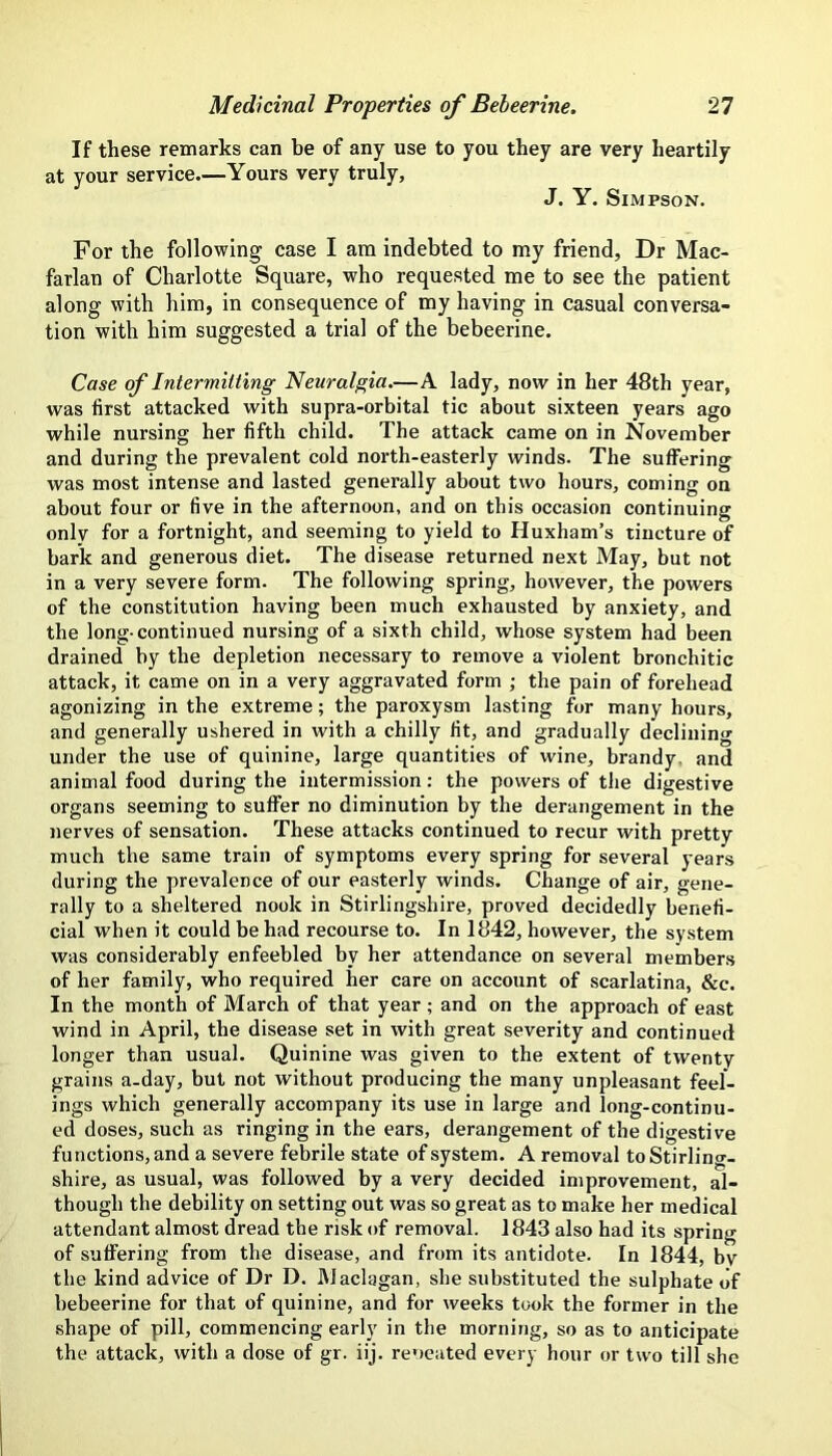 If these remarks can be of any use to you they are very heartily at your service—Yours very truly, J. Y. Simpson. For the following case I am indebted to my friend. Dr Mac- farlan of Charlotte Square, who requested me to see the patient along with him, in consequence of my having in casual conversa- tion with him suggested a trial of the bebeerine. Case of Intermitting Neuralgia,—A lady, now in her 48th year, was first attacked with supra-orbital tic about sixteen years ago while nursing her fifth child. The attack came on in November and during the prevalent cold north-easterly winds. The suffering was most intense and lasted generally about two hours, coming on about four or five in the afternoon, and on this occasion continuing only for a fortnight, and seeming to yield to Huxham’s tincture of bark and generous diet. The disease returned next May, but not in a very severe form. The following spring, however, the powers of the constitution having been much exhausted by anxiety, and the long- continued nursing of a sixth child, whose system had been drained by the depletion necessary to remove a violent bronchitic attack, it came on in a very aggravated form ; the pain of forehead agonizing in the extreme; the paroxysm lasting for many hours, and generally ushered in with a chilly fit, and gradually declining under the use of quinine, large quantities of wine, brandy, and animal food during the intermission: the powers of the digestive organs seeming to suffer no diminution by the derangement in the nerves of sensation. These attacks continued to recur with pretty much the same train of symptoms every spring for several years during the prevalence of our easterly winds. Change of air, gene- rally to a sheltered nook in Stirlingshire, proved decidedly benefi- cial when it could be had recourse to. In 1842, however, the system was considerably enfeebled by her attendance on several members of her family, who required her care on account of scarlatina, &c. In the month of March of that year; and on the approach of east wind in April, the disease set in with great severity and continued longer than usual. Quinine was given to the extent of twenty grains a-day, but not without producing the many unpleasant feel- ings which generally accompany its use in large and long-continu- ed doses, such as ringing in the ears, derangement of the digestive functions, and a severe febrile state of system. A removal to Stirling- shire, as usual, was followed by a very decided improvement, al- though the debility on setting out was so great as to make her medical attendant almost dread the risk of removal. 1843 also had its spring of suffering from the disease, and from its antidote. In 1844, bv the kind advice of Dr D. Maclagan, she substituted the sulphate of bebeerine for that of quinine, and for weeks took the former in the shape of pill, commencing early in the morning, so as to anticipate the attack, with a dose of gr. iij. reoeated every hour or two till she