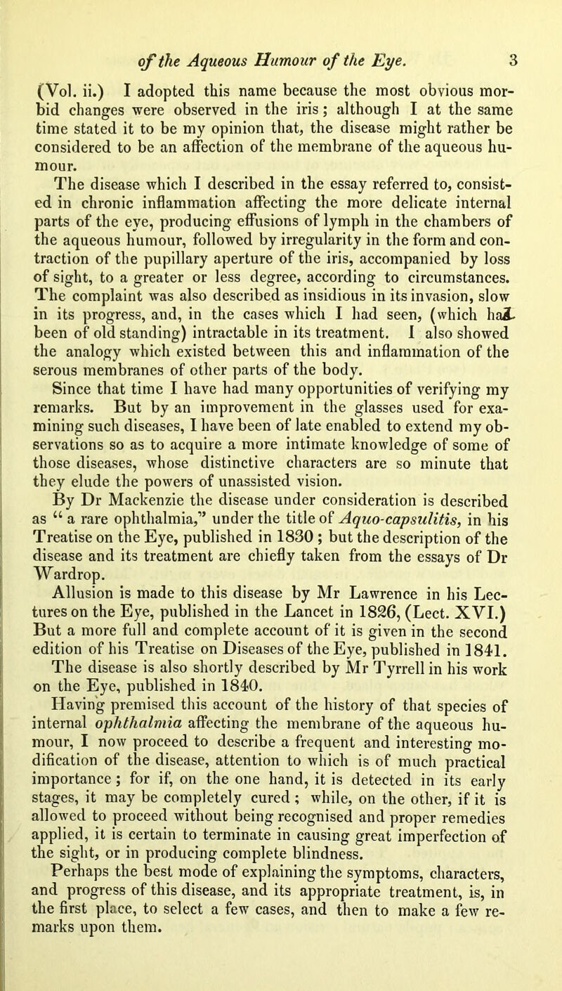 (Vol. ii.) I adopted this name because the most obvious mor- bid changes were observed in the iris; although I at the same time stated it to be my opinion that, the disease might rather be considered to be an affection of the membrane of the aqueous hu- mour. The disease which I described in the essay referred to, consist- ed in chronic inflammation affecting the more delicate internal parts of the eye, producing effusions of lymph in the chambers of the aqueous humour, followed by irregularity in the form and con- traction of the pupillary aperture of the iris, accompanied by loss of sight, to a greater or less degree, according to circumstances. The complaint was also described as insidious in its invasion, slow in its progress, and, in the cases which I had seen, (which hai been of old standing) intractable in its treatment. 1 also showed the analogy which existed between this and inflammation of the serous membranes of other parts of the body. Since that time I have had many opportunities of verifying my remarks. But by an improvement in the glasses used for exa- mining such diseases, 1 have been of late enabled to extend my ob- servations so as to acquire a more intimate knowledge of some of those diseases, whose distinctive characters are so minute that they elude the powers of unassisted vision. By Dr Mackenzie the disease under consideration is described as “ a rare ophthalmia,” under the title of Aquo-capsulitis, in his Treatise on the Eye, published in 1830 ; but the description of the disease and its treatment are chiefly taken from the essays of Dr Wardrop. Allusion is made to this disease by Mr Lawrence in his Lec- tures on the Eye, published in the Lancet in 1826, (Lect. XVI.) But a more full and complete account of it is given in the second edition of his Treatise on Diseases of the Eye, published in 1841. The disease is also shortly described by Mr Tyrrell in his work on the Eye, published in 1840. Having premised this account of the history of that species of internal ophthalmia affecting the membrane of the aqueous hu- mour, I now proceed to describe a frequent and interesting mo- dification of the disease, attention to which is of much practical importance; for if, on the one hand, it is detected in its early stages, it may be completely cured ; while, on the other, if it is allowed to proceed without being recognised and proper remedies applied, it is certain to terminate in causing great imperfection of the sight, or in producing complete blindness. Perhaps the best mode of explaining the symptoms, characters, and progress of this disease, and its appropriate treatment, is, in the first place, to select a few cases, and then to make a few re- marks upon them.