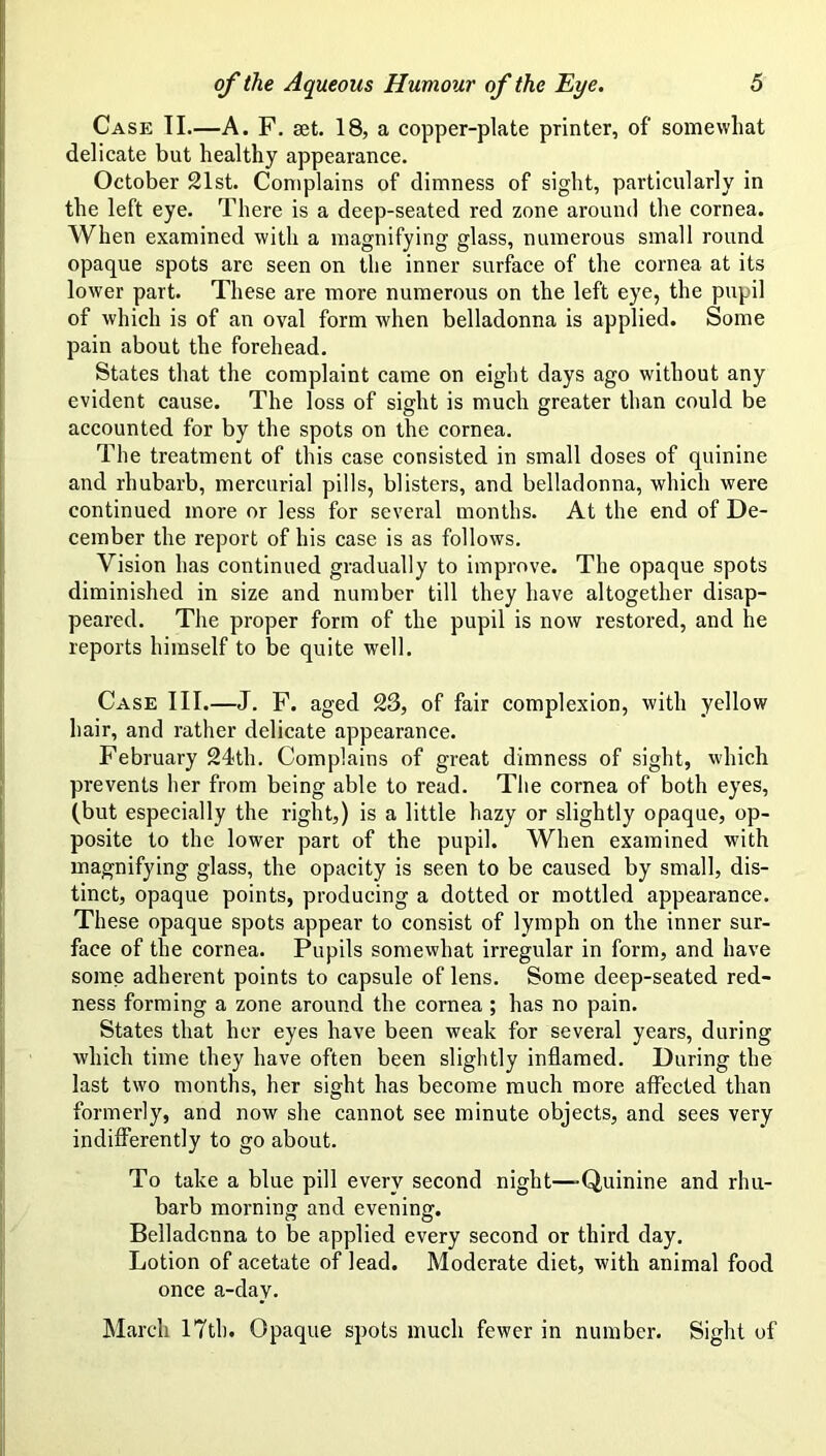 Case II.—A. F. set. 18, a copper-plate printer, of somewhat delicate but healthy appearance. October 21st. Complains of dimness of sight, particularly in the left eye. There is a deep-seated red zone around the cornea. When examined with a magnifying glass, numerous small round opaque spots are seen on the inner surface of the cornea at its lower part. These are more numerous on the left eye, the pupil of which is of an oval form when belladonna is applied. Some pain about the forehead. States that the complaint came on eight days ago without any evident cause. The loss of sight is much greater than could be accounted for by the spots on the cornea. The treatment of this case consisted in small doses of quinine and rhubarb, mercurial pills, blisters, and belladonna, which were continued more or less for several months. At the end of De- cember the report of his case is as follows. Vision has continued gradually to improve. The opaque spots diminished in size and number till they have altogether disap- peared. The proper form of the pupil is now restored, and he reports himself to be quite well. Case III.—J. P. aged 23, of fair complexion, with yellow hair, and rather delicate appearance. February 24th. Complains of great dimness of sight, wdiich prevents her from being able to read. The cornea of both eyes, (but especially the right,) is a little hazy or slightly opaque, op- posite to the lower part of the pupil. When examined with magnifying glass, the opacity is seen to be caused by small, dis- tinct, opaque points, producing a dotted or mottled appearance. These opaque spots appear to consist of lymph on the inner sur- face of the cornea. Pupils somewhat irregular in form, and have some adherent points to capsule of lens. Some deep-seated red- ness forming a zone around the cornea; has no pain. States that her eyes have been weak for several years, during which time they have often been slightly inflamed. During the last two months, her sight has become much more affected than formerly, and now she cannot see minute objects, and sees very indifferently to go about. To take a blue pill every second night—-Quinine and rhu- barb morning and evening. Belladonna to be applied every second or third day. Lotion of acetate of lead. Moderate diet, with animal food once a-day. March 17th. Opaque spots much fewer in number. Sight of
