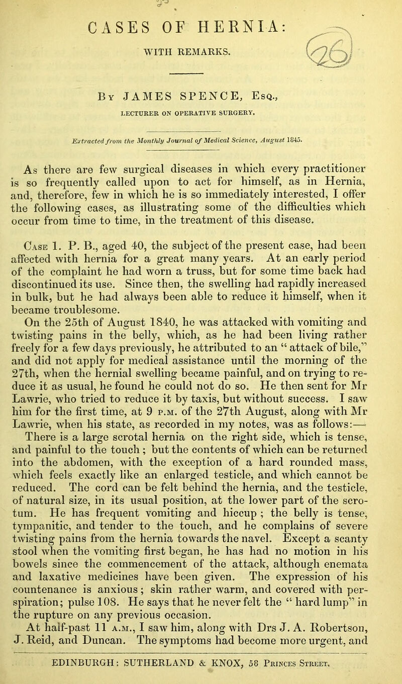 CASES OF HERNIA: WITH REMARKS. By JAMES SPENCE, Esq., LECTURER ON OPERATIVE SURGERY. Extracted from the Monthly Journal of Medical Science, August 1845. As there are few surgical diseases in which every practitioner is so frequently called upon to act for himself, as in Hernia, and, therefore, few in which he is so immediately interested, I offer the following cases, as illustrating some of the difficulties which occur from time to time, in the treatment of this disease. Case 1. P. B., aged 40, the subject of the present case, had been affected with hernia for a great many years. At an early period of the complaint he had worn a truss, but for some time back had discontinued its use. Since then, the swelling had rapidly increased in bulk, but he had always been able to reduce it himself, when it became troublesome. On the 25th of August 1840, he was attacked with vomiting and twisting pains in the belly, which, as he had been living rather freely for a few days previously, he attributed to an “ attack of bile,” and did not apply for medical assistance until the morning of the 27th, when the hernial swelling became painful, and on trying to re- duce it as usual, he found he could not do so. He then sent for Mr Lawrie, who tried to reduce it by taxis, but without success. I saw him for the first time, at 9 p.m. of the 27th August, along with Mr Lawrie, when his state, as recorded in my notes, was as follows:— There is a large scrotal hernia on the right side, which is tense, and painful to the touch ; but the contents of which can be returned into the abdomen, with the exception of a hard rounded mass, which feels exactly like an enlarged testicle, and which cannot be reduced. The cord can be felt behind the hernia, and the testicle, of natural size, in its usual position, at the lower part of the scro- tum. He has frequent vomiting and hiccup ; the belly is tense, tympanitic, and tender to the touch, and he complains of severe twisting pains from the hernia towards the navel. Except a scanty stool when the vomiting first began, he has had no motion in his bowels since the commencement of the attack, although enemata and laxative medicines have been given. The expression of his countenance is anxious; skin rather warm, and covered with per- spiration; pulse 108. He says that he never felt the “ hard lump” in the rupture on any previous occasion. At half-past 11 a.m., I saw him, along with Drs J. A. Robertson, J. Reid, and Duncan. The symptoms had become more urgent, and EDINBURGH: SUTHERLAND & KNOX, 58 Princes Street.