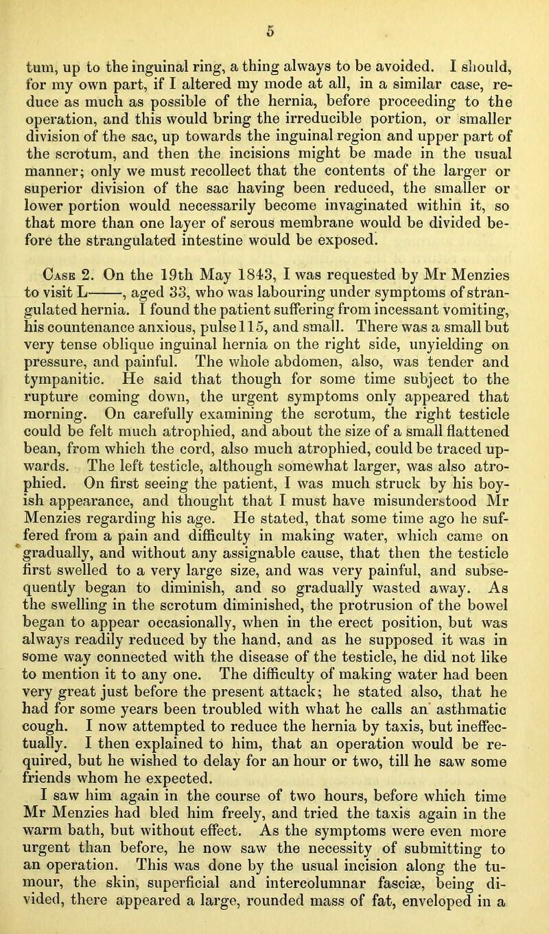 turn, up to the inguinal ring, a thing always to be avoided. I should, for my own part, if I altered my mode at all, in a similar case, re- duce as much as possible of the hernia, before proceeding to the operation, and this would bring the irreducible portion, or smaller division of the sac, up towards the inguinal region and upper part of the scrotum, and then the incisions might be made in the usual manner; only we must recollect that the contents of the larger or superior division of the sac having been reduced, the smaller or lower portion would necessarily become invaginated within it, so that more than one layer of serous membrane would be divided be- fore the strangulated intestine would be exposed. Case 2. On the 19th May 1843, I was requested by Mr Menzies to visit L , aged 33, who was labouring under symptoms of stran- gulated hernia. I found the patient suffering from incessant vomiting, his countenance anxious, pulse 115, and small. There was a small but very tense oblique inguinal hernia on the right side, unyielding on pressure, and painful. The whole abdomen, also, was tender and tympanitic. He said that though for some time subject to the rupture coming down, the urgent symptoms only appeared that morning. On carefully examining the scrotum, the right testicle could be felt much atrophied, and about the size of a small flattened bean, from which the cord, also much atrophied, could be traced up- wards. The left testicle, although somewhat larger, was also atro- phied. On first seeing the patient, I was much struck by his boy- ish appearance, and thought that I must have misunderstood Mr Menzies regarding his age. He stated, that some time ago he suf- fered from a pain and difficulty in making watei', which came on gradually, and without any assignable cause, that then the testicle first swelled to a very large size, and was very painful, and subse- quently began to diminish, and so gradually wasted away. As the swelling in the scrotum diminished, the protrusion of the bowel began to appear occasionally, when in the erect position, but was always readily reduced by the hand, and as he supposed it was in some way connected with the disease of the testicle, he did not like to mention it to any one. The difficulty of making water had been very great just before the present attack; he stated also, that he had for some years been troubled with what he calls an asthmatic cough. I now attempted to reduce the hernia by taxis, but ineffec- tually. I then explained to him, that an operation would be re- quired, but he wished to delay for an hour or two, till he saw some friends whom he expected. I saw him again in the course of two hours, before which time Mr Menzies had bled him freely, and tried the taxis again in the warm bath, but without effect. As the symptoms were even more urgent than before, he now saw the necessity of submitting to an operation. This was done by the usual incision along the tu- mour, the skin, superficial and intercolumnar fascise, being di- vided, there appeared a large, rounded mass of fat, enveloped in a