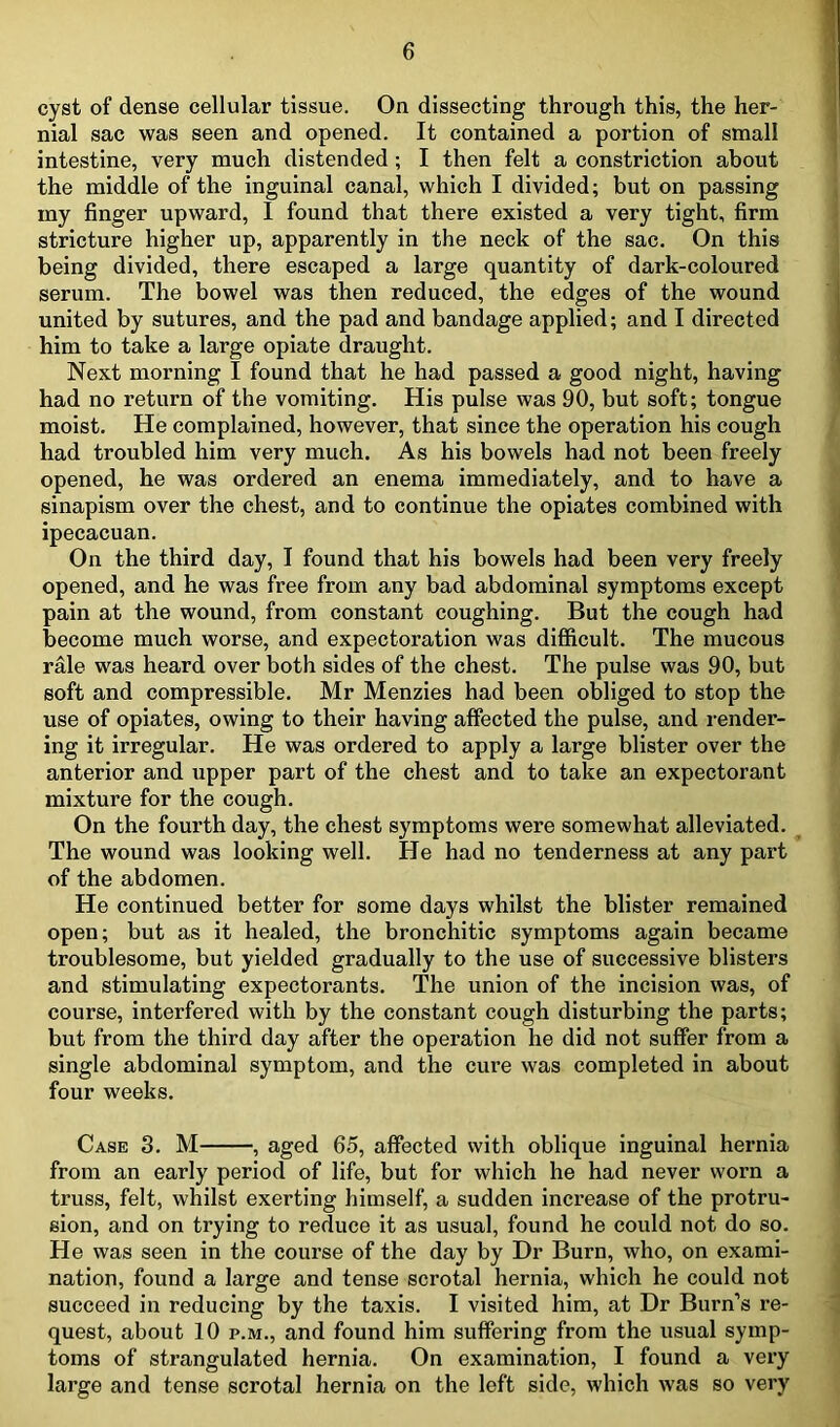 cyst of dense cellular tissue. On dissecting through this, the her- nial sac was seen and opened. It contained a portion of small intestine, very much distended; I then felt a constriction about the middle of the inguinal canal, which I divided; but on passing my finger upward, I found that there existed a very tight, firm stricture higher up, apparently in the neck of the sac. On this being divided, there escaped a large quantity of dark-coloured serum. The bowel was then reduced, the edges of the wound united by sutures, and the pad and bandage applied; and I directed him to take a large opiate draught. Next morning I found that he had passed a good night, having had no return of the vomiting. His pulse was 90, but soft; tongue moist. He complained, however, that since the operation his cough had troubled him very much. As his bowels had not been freely opened, he was ordered an enema immediately, and to have a sinapism over the chest, and to continue the opiates combined with ipecacuan. On the third day, I found that his bowels had been very freely opened, and he was free from any bad abdominal symptoms except pain at the wound, from constant coughing. But the cough had become much worse, and expectoration was difficult. The mucous rale was heard over both sides of the chest. The pulse was 90, but soft and compressible. Mr Menzies had been obliged to stop the use of opiates, owing to their having affected the pulse, and render- ing it irregular. He was ordered to apply a large blister over the anterior and upper part of the chest and to take an expectorant mixture for the cough. On the fourth day, the chest symptoms were somewhat alleviated. The wound was looking well. He had no tenderness at any part of the abdomen. He continued better for some days whilst the blister remained open; but as it healed, the bronchitic symptoms again became troublesome, but yielded gradually to the use of successive blisters and stimulating expectorants. The union of the incision was, of course, interfered with by the constant cough disturbing the parts; but from the third day after the operation he did not suffer from a single abdominal symptom, and the cure was completed in about four weeks. Case 3. M , aged 65, affected with oblique inguinal hernia from an early period of life, but for which he had never worn a truss, felt, whilst exerting himself, a sudden increase of the protru- sion, and on trying to reduce it as usual, found he could not do so. He was seen in the course of the day by Dr Burn, who, on exami- nation, found a large and tense scrotal hernia, which he could not succeed in reducing by the taxis. I visited him, at Dr Burn’s re- quest, about 10 p.m., and found him suffering from the usual symp- toms of strangulated hernia. On examination, I found a very large and tense scrotal hernia on the left side, which was so very
