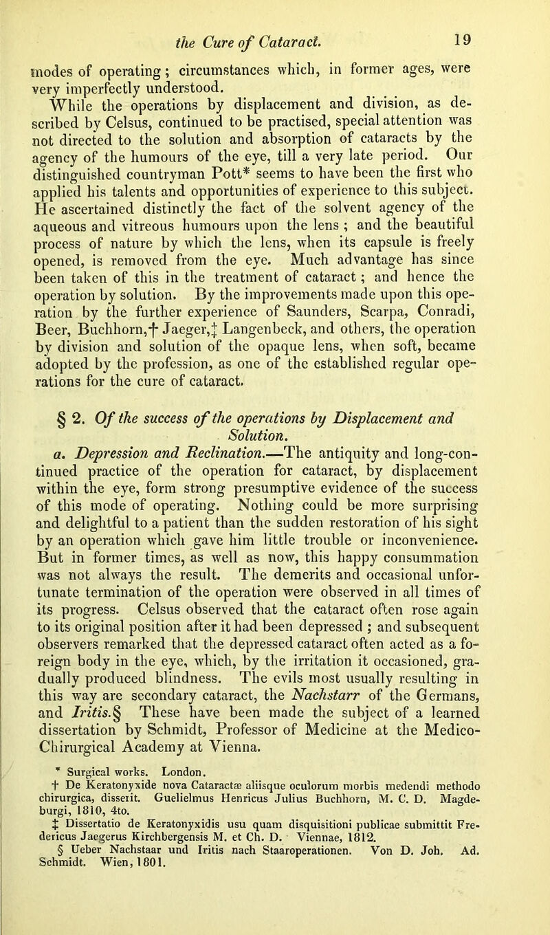 modes of operating; circumstances which, in former ages, were very imperfectly understood. While the operations by displacement and division, as de- scribed by Celsus, continued to be practised, special attention was not directed to the solution and absorption of cataracts by the agency of the humours of the eye, till a very late period. Our distinguished countryman Pott* seems to have been the first who applied his talents and opportunities of experience to this subject. He ascertained distinctly the fact of the solvent agency of the aqueous and vitreous humours upon the lens ; and the beautiful process of nature by which the lens, when its capsule is freely opened, is removed from the eye. Much advantage has since been taken of this in the treatment of cataract; and hence the operation by solution. By the improvements made upon this ope- ration by the further experience of Saunders, Scarpa, Conradi, Beer, Buchhorn,f Jaeger,^; Langenbeck, and others, the operation by division and solution of the opaque lens, when soft, became adopted by the profession, as one of the established regular ope- rations for the cure of cataract. § 2. Of the success of the operations by Displacement and Solution. a. Depression and Reclination.—The antiquity and long-con- tinued practice of the operation for cataract, by displacement within the eye, form strong presumptive evidence of the success of this mode of operating. Nothing could be more surprising and delightful to a patient than the sudden restoration of his sight by an operation which gave him little trouble or inconvenience. But in former times, as well as now, this happy consummation was not always the result. The demerits and occasional unfor- tunate termination of the operation were observed in all times of its progress. Celsus observed that the cataract often rose again to its original position after it had been depressed ; and subsequent observers remarked that the depressed cataract often acted as a fo- reign body in the eye, which, by the irritation it occasioned, gra- dually produced blindness. The evils most usually resulting in this way are secondary cataract, the Nachstarr of the Germans, and Iritis.§ These have been made the subject of a learned dissertation by Schmidt, Professor of Medicine at the Medico- Chirurgical Academy at Vienna. * Surgical works. London. t De Keratonyxide nova Cataractas aliisque oculorum morbis medendi methodo chirurgica, disseiit. Guelielmus Henricus Julius Buchhorn, M. C. D. Magde- burgi, 1810, 4to. $ Dissertatio de Keratonyxidis usu quam disquisitioni publicae submittit Fre- dericus Jaegerus Kirchbergensis M. et Ch. D. Viennae, 1812. § Ueber Nachstaar und Iritis naeh Staaroperationen. Von D. Joh. Ad. Schmidt. Wien, 1801.