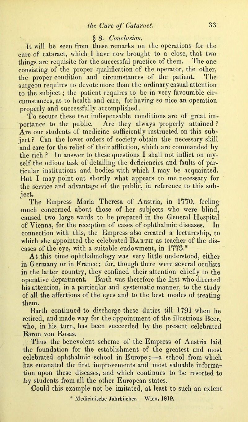 § 8. Conclusion. [t will be seen from these remarks on the operations for the cure of cataract, which I have now brought to a close, that two things are requisite for the successful practice of them. The one consisting of the proper qualification of the operator, the other, the proper condition and circumstances of the patient. The surgeon requires to devote more than the ordinary casual attention to the subject; the patient requires to be in very favourable cir- cumstances, as to health and care, for having so nice an operation properly and successfully accomplished. To secure these two indispensable conditions are of great im- portance to the public. Are they always properly attained P Are our students of medicine sufficiently instructed on this sub- ject? Can the lower orders of society obtain the necessary skill and care for the relief of their affliction, which are commanded by the rich ? In answer to these questions I shall not inflict on my- self the odious task of detailing the deficiencies and faults of par- ticular institutions and bodies with which I may be acquainted. But I may point out shortly what appears to me necessary for the service and advantage of the public, in reference to this sub- ject. The Empress Maria Theresa of Austria, in 1770, feeling much concerned about those of her subjects who were blind, caused two large wards to be prepared in the General Hospital of Vienna, for the reception of cases of ophthalmic diseases. In connection with this, the Empress also created a lectureship, to which she appointed the celebrated Barth as teacher of the dis- eases of the eye, with a suitable endowment, in 1773.* At this time ophthalmology was very little understood, either in Germany or in France; for, though there were several oculists in the latter country, they confined their attention chiefly to the operative department. Barth was therefore the first who directed his attention, in a particular and systematic manner, to the study of all the affections of the eyes and to the best modes of treating them. Barth continued to discharge these duties till 1791 when he retired, and made way for the appointment of the illustrious Beer, who, in his turn, has been succeeded by the present celebrated Baron von Rosas. Thus the benevolent scheme of the Empress of Austria laid the foundation for the establishment of the greatest and most celebrated ophthalmic school in Europe ;—a school from which has emanated the first improvements and most valuable informa- tion upon these diseases, and which continues to be resorted to by students from all the other European states. Could this example not be imitated, at least to such an extent  Mediciniscbe JahrbUcher. Wien, 1819.