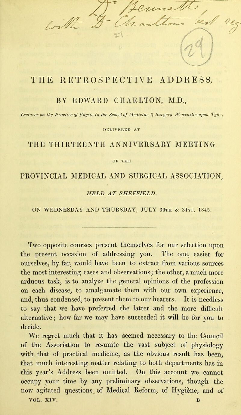 THE RETROSPECTIVE ADDRESS, BY EDWARD CHARLTON, M.D., Lecturer on the Practice of Physic in the School of Medicine # Surgery, Newcastle-upon-Tyne, DELIVERED AT THE THIRTEENTH ANNIVERSARY MEETING OF THE PROVINCIAL MEDICAL AND SURGICAL ASSOCIATION, HELD AT SHEFFIELD, ON WEDNESDAY AND THURSDAY, JULY 30th & 31st, 1845. Two opposite courses present themselves for our selection upon the present occasion of addressing you. The one, easier for ourselves, by far, would have been to extract from various sources the most interesting cases and observations; the other, a much more arduous task, is to analyze the general opinions of the profession on each disease, to amalgamate them with our own experience, and, thus condensed, to present them to our hearers. It is needless to say that we have preferred the latter and the more difficult alternative; how far we may have succeeded it will be for you to decide. We regret much that it has seemed necessary to the Council of the Association to re-unite the vast subject of physiology with that of practical medicine, as the obvious result has been, that much interesting matter relating to both departments has in this year’s Address been omitted. On this account we cannot occupy your time by any preliminary observations, though the now agitated questions, of Medical Reform, of Hygiene, and of VOL. XIV. B