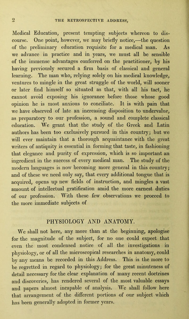 Medical Education, present tempting subjects whereon to dis- course. One point, however, we may briefly notice,—the question of the preliminary education requisite for a medical man. As we advance in practice and in years, we must all be sensible of the immense advantages conferred on the practitioner, by his having previously secured a firm basis of classical and general learning. The man who, relying solely on his medical knowledge, ventures to mingle in the great struggle of the world, will sooner or later find himself so situated as that, with all his tact, he cannot avoid exposing his ignorance before those whose good opinion he is most anxious to conciliate. It is with pain that we have observed of late an increasing disposition to undervalue, as preparatory to our profession, a sound and complete classical education. We grant that the study of the Greek and Latin authors has been too exclusively pursued in this country; but we will ever maintain that a thorough acquaintance with the great writers of antiquity is essential in forming that taste, in fashioning that elegance and purity of expression, which is so important an ingredient in the success of every medical man. The study of the modern languages is now becoming more general in this country; and of these we need only say, that every additional tongue that is acquired, opens up new fields of instruction, and mingles a vast amount of intellectual gratification amid the more earnest duties of our profession. With these few observations we proceed to the more immediate subjects of PHYSIOLOGY AND ANATOMY. We shall not here, any more than at the beginning, apologise for the magnitude of the subject, for no one could expect that even the most condensed notice of all the investigations in physiology, or of all the microscopical researches in anatomy, could by any means be recorded in this Address. This is the more to be regretted in regard to physiology; for the great minuteness of detail necessary for the clear explanation of many recent doctrines and discoveries, has rendered several of the most valuable essays and papers almost incapable of analysis. We shall follow here that arrangement of the different portions of our subject which has been generally adopted in former years.