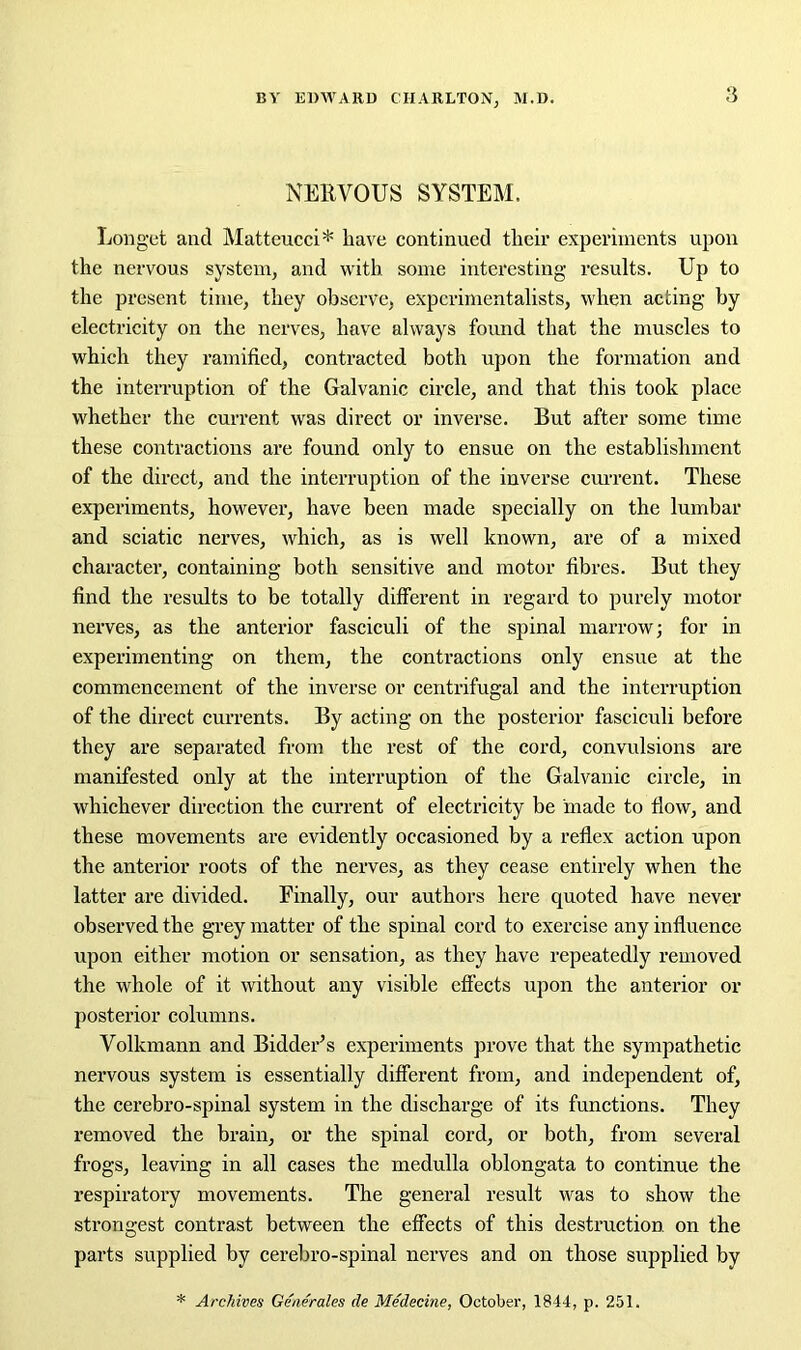 NERVOUS SYSTEM. Longet and Matteucci* have continued their experiments upon the nervous system, and with some interesting results. Up to the present time, they observe, experimentalists, when acting by electricity on the nerves, have always found that the muscles to which they ramified, contracted both upon the formation and the interruption of the Galvanic circle, and that this took place whether the current was direct or inverse. But after some time these contractions are found only to ensue on the establishment of the direct, and the interruption of the inverse current. These experiments, however, have been made specially on the lumbar and sciatic nerves, which, as is well known, are of a mixed character, containing both sensitive and motor fibres. But they find the results to be totally different in regard to purely motor nerves, as the anterior fasciculi of the spinal marrow; for in experimenting on them, the contractions only ensue at the commencement of the inverse or centrifugal and the interruption of the direct currents. By acting on the posterior fasciculi befoi’e they are separated from the rest of the cord, convulsions are manifested only at the interruption of the Galvanic circle, in whichever direction the current of electricity be made to flow, and these movements are evidently occasioned by a reflex action upon the anterior roots of the nerves, as they cease entirely when the latter are divided. Finally, our authors here quoted have never observed the grey matter of the spinal cord to exercise any influence upon either motion or sensation, as they have repeatedly removed the whole of it without any visible effects upon the anterior or posterior columns. Volkmann and Bidder’s experiments prove that the sympathetic nervous system is essentially different from, and independent of, the cerebro-spinal system in the discharge of its functions. They removed the brain, or the spinal cord, or both, from several frogs, leaving in all cases the medulla oblongata to continue the respiratory movements. The general result was to show the strongest contrast between the effects of this destruction on the parts supplied by cerebro-spinal nerves and on those supplied by * Archives Generates de Medecine, October, 1844, p. 251.