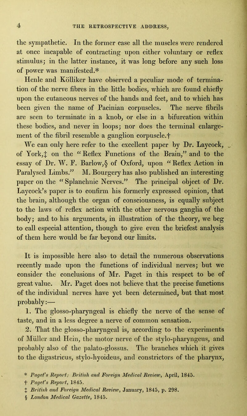 the sympathetic. In the former case all the muscles were rendered at once incapable of contracting upon either voluntary or reflex stimulus; in the latter instance, it was long before any such loss of power was manifested.* * * § Henle and Kolliker have observed a peculiar mode of termina- tion of the nerve fibres in the little bodies, which are found chiefly upon the cutaneous nerves of the hands and feet, and to which has been given the name of Pacinian corpuscles. The nerve fibrils are seen to terminate in a knob, or else in a bifurcation within these bodies, and never in loops; nor does the terminal enlarge- ment of the fibril resemble a ganglion corpuscle.t We can only here refer to the excellent paper by Dr. Laycock, of York,J on the “Reflex Functions of the Brain,” and to the essay of Dr. W. F. Barlow,§ of Oxford, upon “Reflex Action in Paralysed Limbs.” M. Bourgery has also published an interesting paper on the “ Splanchnic Nerves.” The principal object of Dr. Lay cock’s paper is to confirm his formerly expressed opinion, that the brain, although the organ of consciousness, is equally subject to the laws of reflex action with the other nervous ganglia of the body; and to his arguments, in illustration of the theory, we beg to call especial attention, though to give even the briefest analysis of them here would be far beyond our limits. It is impossible here also to detail the numerous observations recently made upon the functions of individual nerves; but we consider the conclusions of Mr. Paget in this respect to be of great value. Mr. Paget does not believe that the precise functions of the individual nerves have yet been determined, but that most probably:— 1. The glosso-pharyngeal is chiefly the nerve of the sense of taste, and in a less degree a nerve of common sensation. 2. That the glosso-pharyngeal is, according to the experiments of Muller and Hein, the motor nerve of the stylo-pharyngeus, and probably also of the palato-glossus. The branches which it gives to the digastricus, stylo-hyoideus, and constrictors of the pharynx, * Paget's Report; British and Foreign Medical Review, April, 1845. f Paget's Report, 1845. X British and Foreign Medical Review, January, 1845, p. 298. § London Medical Gazette, 1845.