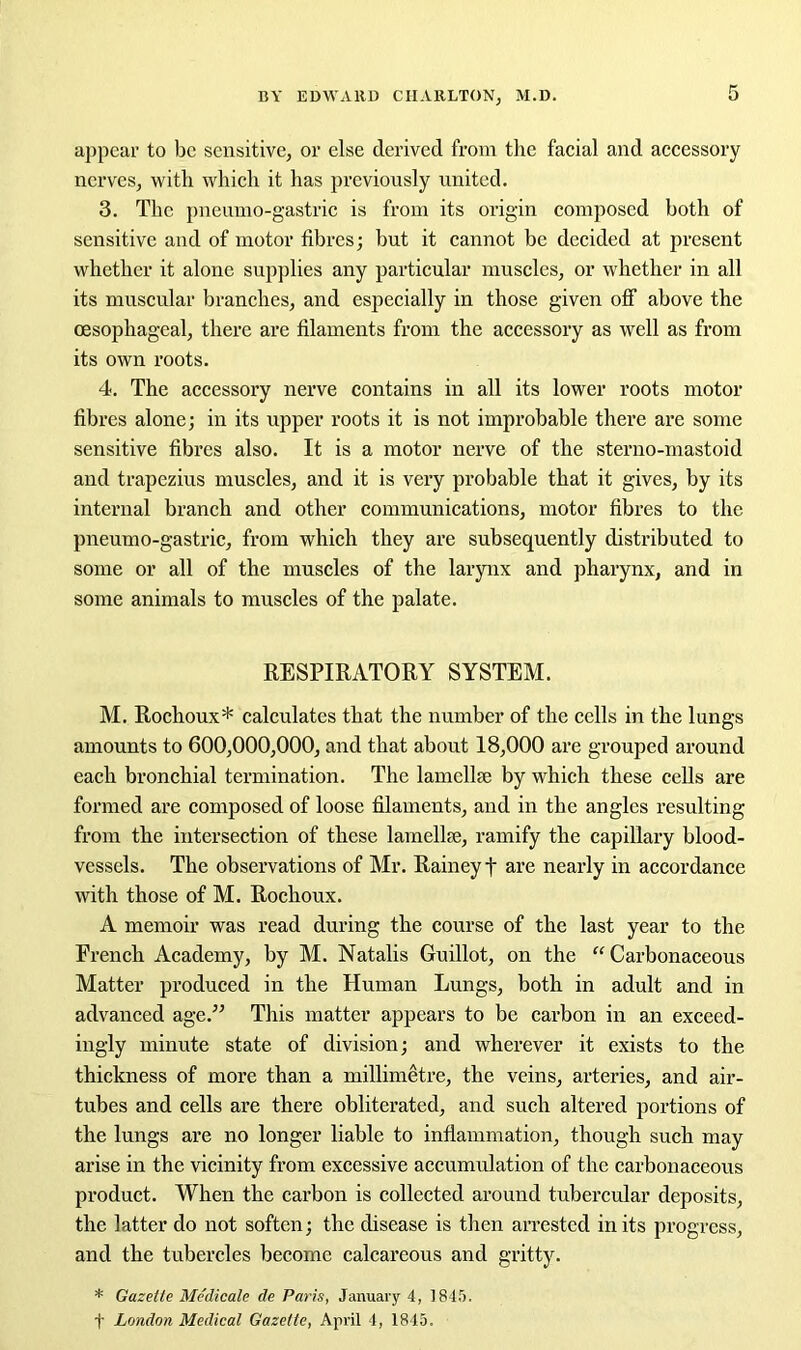 appear to be sensitive, or else derived from the facial and accessory nerves, with which it has previously united. 3. The pneumo-gastric is from its origin composed both of sensitive and of motor fibres; but it cannot be decided at present whether it alone supplies any particular muscles, or whether in all its muscular branches, and especially in those given off above the oesophageal, there are filaments from the accessory as well as from its own roots. 4. The accessory nerve contains in all its lower roots motor fibres alone; in its upper roots it is not improbable there are some sensitive fibres also. It is a motor nerve of the sterno-mastoid and trapezius muscles, and it is very probable that it gives, by its internal branch and other communications, motor fibres to the pneumo-gastric, from which they are subsequently distributed to some or all of the muscles of the larynx and pharynx, and in some animals to muscles of the palate. RESPIRATORY SYSTEM. M. Rochoux* calculates that the number of the cells in the lungs amounts to 600,000,000, and that about 18,000 are grouped around each bronchial termination. The lamellae by which these cells are formed are composed of loose filaments, and in the angles resulting from the intersection of these lamellae, ramify the capillary blood- vessels. The observations of Mr. Rainey t are nearly in accordance with those of M. Rochoux. A memoir was read during the course of the last year to the French Academy, by M. Natalis Guillot, on the “Carbonaceous Matter produced in the Human Lungs, both in adult and in advanced age.” This matter appears to be carbon in an exceed- ingly minute state of division; and wherever it exists to the thickness of more than a millimetre, the veins, arteries, and air- tubes and cells are there obliterated, and such altered portions of the lungs are no longer liable to inflammation, though such may arise in the vicinity from excessive accumulation of the carbonaceous product. When the carbon is collected around tubercular deposits, the latter do not soften; the disease is then arrested in its progress, and the tubercles become calcareous and gritty. * Gazette Medicate de Paris, January 4, 1845. t London Medical Gazette, April 4, 1845.