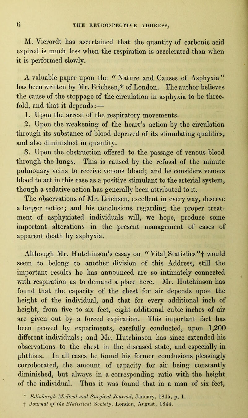 M. Vierordt has ascertained that the quantity of carbonic acid expired is much less when the respiration is accelerated than when it is performed slowly. A valuable paper upon the “ Nature and Causes of Asphyxia” has been written by Mr. Erichsen,* of London. The author believes the cause of the stoppage of the circulation in asphyxia to be three- fold, and that it depends:— 1. Upon the arrest of the respiratory movements. 2. Upon the weakening of the heart’s action by the circulation through its substance of blood deprived of its stimulating qualities, and also diminished in quantity. 3. Upon the obstruction offered to the passage of venous blood through the lungs. This is caused by the refusal of the minute pulmonary veins to receive venous blood; and he considers venous blood to act in this case as a positive stimulant to the arterial system, though a sedative action has generally been attributed to it. The observations of Mr. Erichsen, excellent in every way, deserve a longer notice; and his conclusions regarding the proper treat- ment of asphyxiated individuals will, we hope, produce some important alterations in the present management of cases of apparent death by asphyxia. Although Mr. Hutchinson’s essay on “Vital Statistics”f would seem to belong to another division of this Address, still the important results he has announced are so intimately connected with respiration as to demand a place here. Mr. Hutchinson has found that the capacity of the chest for air depends upon the height of the individual, and that for every additional inch of height, from five to six feet, eight additional cubic inches of air are given out by a forced expiration. This important fact has been proved by experiments, carefully conducted, upon 1,200 different individuals; and Mr. Hutchinson has since extended his observations to the chest in the diseased state, and especially in phthisis. In all cases he found his former conclusions pleasingly corroborated, the amount of capacity for air being constantly diminished, but always in a corresponding ratio with the height of tire individual. Thus it was found that in a man of six feet, * Edinburgh Medical and Surgical Journal, January, 1845, p. 1. f Journal of the Stalislical Society, London, August, 1844.