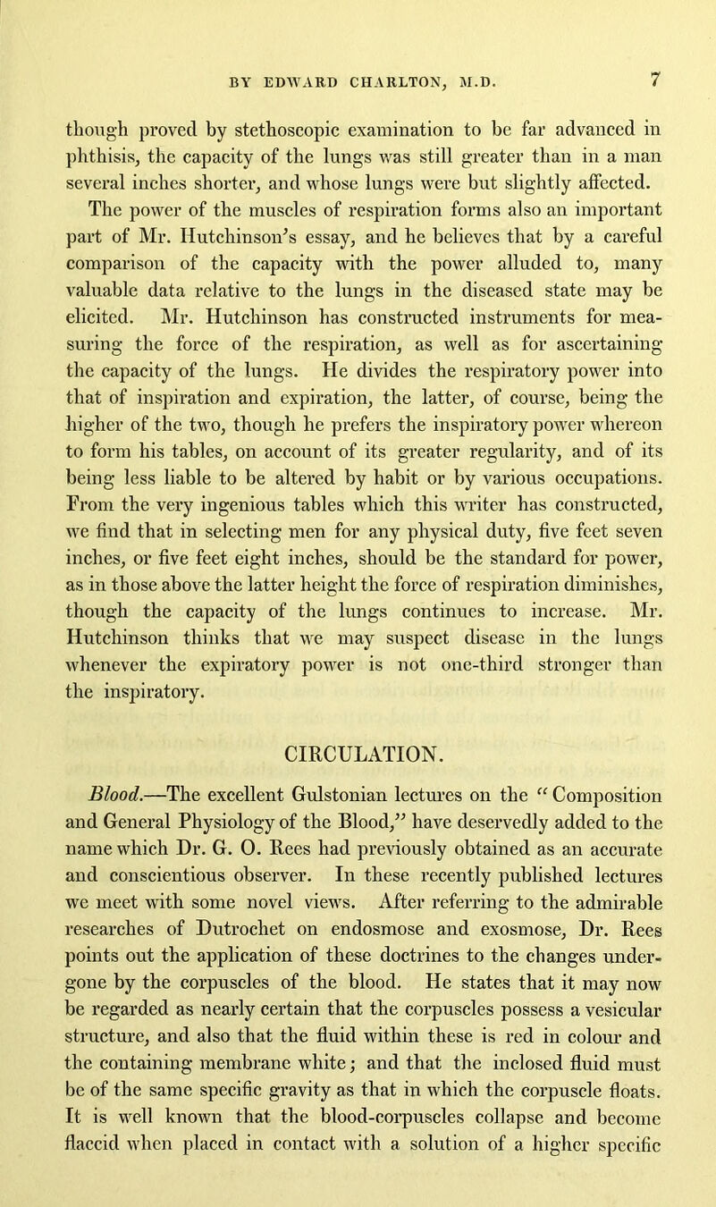 though proved by stethoscopic examination to be far advanced in phthisis, the capacity of the lungs was still greater than in a man several inches shorter, and whose lungs were but slightly affected. The power of the muscles of respiration forms also an important part of Mr. Hutchinson’s essay, and he believes that by a careful comparison of the capacity with the power alluded to, many valuable data relative to the lungs in the diseased state may be elicited. Mr. Hutchinson has constructed instruments for mea- suring the force of the respiration, as well as for ascertaining the capacity of the lungs. He divides the respiratory power into that of inspiration and expiration, the latter, of course, being the higher of the two, though he prefers the inspiratory power whereon to form his tables, on account of its greater regularity, and of its being less liable to be altered by habit or by various occupations. From the very ingenious tables which this writer has constructed, we find that in selecting men for any physical duty, five feet seven inches, or five feet eight inches, should be the standard for power, as in those above the latter height the force of respiration diminishes, though the capacity of the lungs continues to increase. Mr. Hutchinson thinks that we may suspect disease in the lungs whenever the expiratory power is not one-third stronger than the inspiratory. CIRCULATION. Blood.—The excellent Gulstonian lectures on the “ Composition and General Physiology of the Blood,” have deservedly added to the name which Dr. G. O. Rees had previously obtained as an accurate and conscientious observer. In these recently published lectures we meet with some novel views. After referring to the admirable researches of Dutrochet on endosmose and exosmose, Dr. Rees points out the application of these doctrines to the changes under- gone by the corpuscles of the blood. He states that it may now be regarded as nearly certain that the corpuscles possess a vesicular structure, and also that the fluid within these is red in colour and the containing membrane white; and that the inclosed fluid must be of the same specific gravity as that in which the corpuscle floats. It is well known that the blood-corpuscles collapse and become flaccid when placed in contact with a solution of a higher specific