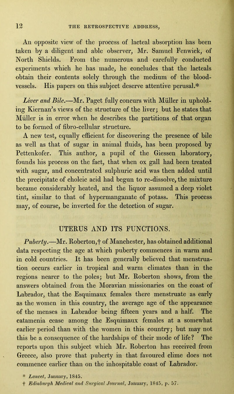 An opposite view of the process of lacteal absorption has been taken by a diligent and able observer, Mr. Samuel Fenwick, of North Shields. From the numerous and carefully conducted experiments which he has made, he concludes that the lacteals obtain their contents solely through the medium of the blood- vessels. His papers on this subject deserve attentive perusal.* Liver and Bile.—Mr. Paget fully concurs with Muller in uphold- ing Kiernan’s views of the structure of the liver; but he states that Muller is in error when he describes the partitions of that organ to be formed of fibro-cellular structure. A new test, equally efficient for discovering the presence of bile as well as that of sugar in animal fluids, has been proposed by Pettenkofer. This author, a pupil of the Giessen laboratory, founds his process on the fact, that when ox gall had been treated with sugar, and concentrated sulphuric acid was then added until the precipitate of choleic acid had begun to re-dissolve, the mixture became considerably heated, and the liquor assumed a deep violet tint, similar to that of hypermanganate of potass. This process may, of course, be inverted for the detection of sugar. UTERUS AND ITS FUNCTIONS. Puberty.—Mr. Roberton,t of Manchester, has obtained additional data respecting the age at which puberty commences in warm and in cold countries. It has been generally believed that menstrua- tion occurs earlier in tropical and warm climates than in the regions nearer to the poles; but Mr. Roberton shows, from the answers obtained from the Moravian missionaries on the coast of Labrador, that the Esquimaux females there menstruate as early as the women in this country, the average age of the appearance of the menses in Labrador being fifteen years and a half. The catamenia cease among the Esquimaux females at a somewhat earlier period than with the women in this country; but may not this be a consequence of the hardships of their mode of life? The reports upon this subject which Mr. Roberton has received from Greece, also prove that puberty in that favoured clime does not commence earlier than on the inhospitable coast of Labrador. * Lancet, January, 1845. t Edinburgh Medical and Surgical Journal, January, 1845, p. 57.