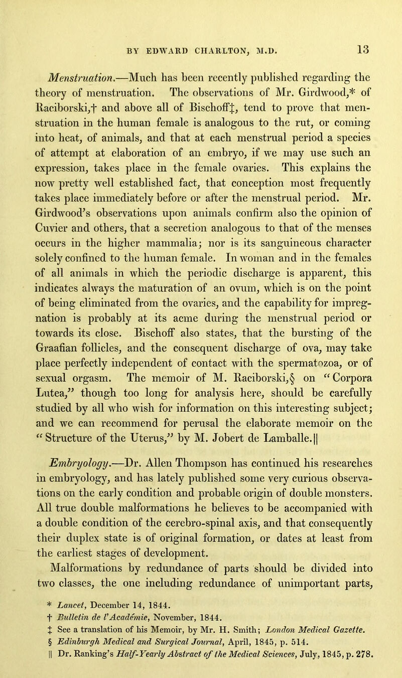 Menstruation.—Much lias been recently published regarding the theory of menstruation. The observations of Mr. Girdwood,* of Raciborski,t and above all of BischoffJ, tend to prove that men- struation in the human female is analogous to the rut, or coming into heat, of animals, and that at each menstrual period a species of attempt at elaboration of an embryo, if we may use such an expression, takes place in the female ovaries. This explains the now pretty well established fact, that conception most frequently takes place immediately before or after the menstrual period. Mr. Gird wood’s observations upon animals confirm also the opinion of Cuvier and others, that a secretion analogous to that of the menses occurs in the higher mammalia; nor is its sanguineous character solely confined to the human female. In woman and in the females of all animals in which the periodic discharge is apparent, this indicates always the maturation of an ovum, which is on the point of being eliminated from the ovaries, and the capability for impreg- nation is probably at its acme during the menstrual period or towards its close. Bischoff also states, that the bursting of the Graafian follicles, and the consequent discharge of ova, may take place perfectly independent of contact with the spermatozoa, or of sexual orgasm. The memoir of M. Eaciborski,§ on “Corpora Lutea,” though too long for analysis here, should be carefully studied by all who wish for information on this interesting subject; and we can recommend for perusal the elaborate memoir on the “ Structure of the Uterus,” by M. Jobert de Lamballe.|| Embryology.—Dr. Allen Thompson has continued his researches in embryology, and has lately published some very curious observa- tions on the early condition and probable origin of double monsters. All true double malformations he believes to be accompanied with a double condition of the cerebro-spinal axis, and that consequently their duplex state is of original formation, or dates at least from the earliest stages of development. Malformations by redundance of parts should be divided into two classes, the one including redundance of unimportant parts, * Lancet, December 14, 1844. f Bulletin de I’Academie, November, 1844. J See a translation of his Memoir, by Mr. H. Smith; London Medical Gazette. § Edinburgh Medical and Surgical Journal, April, 1845, p. 514. II Dr. Ranking’s Half-Yearly Abstract of the Medical Sciences, July, 1845, p. 278.