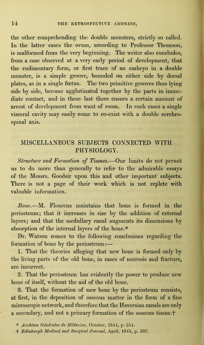 the other comprehending- the double monsters, strictly so called. In the latter cases the ovum, according to Professor Thomson, is malformed from the very beginning. The writer also concludes, from a case observed at a very early period of development, that the rudimentary form, or first trace of an embryo in a double monster, is a simple groove, bounded on either side by dorsal plates, as in a single foetus. The two primitive grooves thus lying side by side, become agglutinated together by the parts in imme- diate contact, and in these last there ensues a certain amount of arrest of development from want of room. In such cases a single visceral cavity may easily come to co-exist with a double cerebro- spinal axis. MISCELLANEOUS SUBJECTS CONNECTED WITH PHYSIOLOGY. Structure and Formation of Tissues.—Our limits do not permit us to do more than generally to refer to the admirable essays of the Messrs. Goodsir upon this and other important subjects. There is not a page of their work which is not replete with valuable information. Bone.—M. Elourens maintains that bone is formed in the periosteum; that it increases in size by the addition of external layers; and that the medullary canal augments its dimensions by absorption of the internal layers of the bone.* Dr. Watson comes to the following conclusions regarding the formation of bone by the periosteum:— 1. That the theories alleging that new bone is formed only by the living parts of the old bone, in cases of necrosis and fracture, are incorrect. 2. That the periosteum has evidently the power to produce new bone of itself, without the aid of the old bone. 3. That the formation of new bone by the periosteum consists, at first, in the deposition of osseous matter in the form of a fine microscopic network, and therefore that the Haversian canals are only a secondary, and not a primary formation of the osseous tissue.f * Archives Generates de Medecine, October, 1844, p. 254. f Edinburgh Medical and Surgical Journal, April, 1845, p. 307.