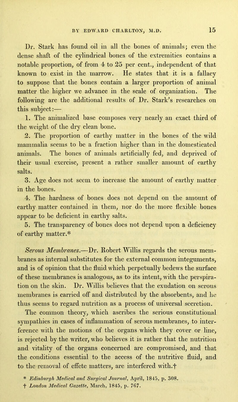 Dr. Stark has found oil in all the bones of animals; even the dense shaft of the cylindrical bones of the extremities contains a notable proportion, of from 4 to 25 per cent., independent of that known to exist in the marrow. He states that it is a fallacy to suppose that the bones contain a larger proportion of animal matter the higher we advance in the scale of organization. The following are the additional results of Dr. Stark’s researches on this subject:— 1. The animalized base composes very nearly an exact third of the weight of the dry clean bone. 2. The proportion of earthy matter in the bones of the wild mammalia seems to be a fraction higher than in the domesticated animals. The bones of animals artificially fed, and deprived of their usual exercise, present a rather smaller amount of earthy salts. 3. Age does not seem to increase the amount of earthy matter in the bones. 4. The hardness of bones does not depend on the amount of earthy matter contained in them, nor do the more flexible bones appear to be deficient in earthy salts. 5. The transparency of bones docs not depend upon a deficiency of earthy matter.* Serous Membranes.—Dr. Robert Willis regards the serous mem- branes as internal substitutes for the external common integuments, and is of opinion that the fluid which perpetually bedews the surface of these membranes is analogous, as to its intent, with the perspira- tion on the skin. Dr. Willis believes that the exudation on serous membranes is carried off and distributed by the absorbents, and he thus seems to regard nutrition as a process of universal secretion. The common theory, which ascribes the serious constitutional sympathies in cases of inflammation of serous membranes, to inter- ference with the motions of the organs which they cover or line, is rejected by the writer, who believes it is rather that the nutrition and vitality of the organs concerned are compromised, and that the conditions essential to the access of the nutritive fluid, and to the removal of effete matters, are interfered with.f * Edinburgh Medical and Surgical Journal, April, 1845, p. 308. f London Medical Gazette, March, 1845, p. 767.