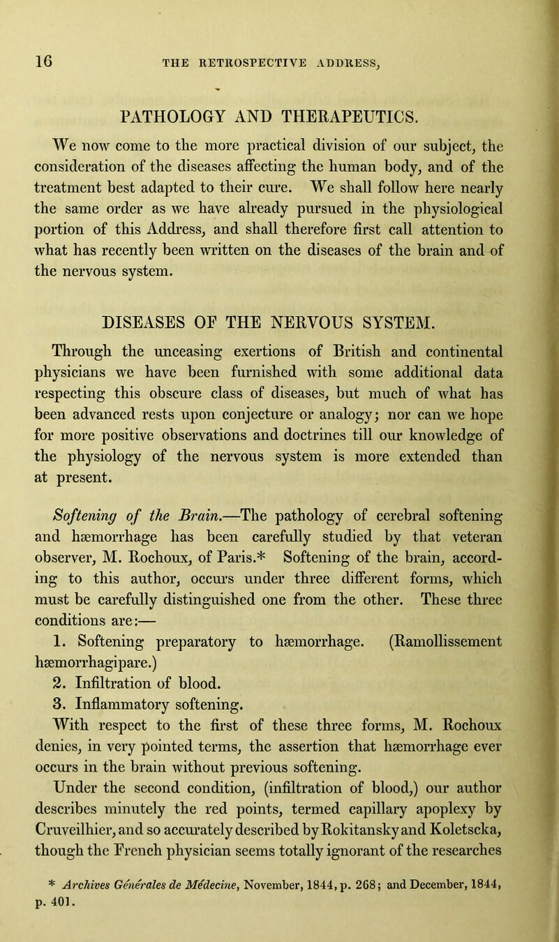 PATHOLOGY AND THERAPEUTICS. We now come to the more practical division of our subject, the consideration of the diseases affecting the human body, and of the treatment best adapted to their cure. We shall follow here nearly the same order as we have already pursued in the physiological portion of this Address, and shall therefore first call attention to what has recently been written on the diseases of the brain and of the nervous system. DISEASES OE THE NERVOUS SYSTEM. Through the unceasing exertions of British and continental physicians we have been furnished with some additional data respecting this obscure class of diseases, but much of what has been advanced rests upon conjecture or analogy; nor can we hope for more positive observations and doctrines till our knowledge of the physiology of the nervous system is more extended than at present. Softening of the Brain.—The pathology of cerebral softening and haemorrhage has been carefully studied by that veteran observer, M. Rochoux, of Paris.* Softening of the brain, accord- ing to this author, occurs under three different forms, which must be carefully distinguished one from the other. These three conditions are:— 1. Softening preparatory to haemorrhage. (Ramollissement haemorrhagipare.) 2. Infiltration of blood. 3. Inflammatory softening. With respect to the first of these three forms, M. Rochoux denies, in very pointed terms, the assertion that haemorrhage ever occurs in the brain without previous softening. Under the second condition, (infiltration of blood,) our author describes minutely the red points, termed capillary apoplexy by Cruveilhier, and so accurately described by Rokitansky and Koletscka, though the Trench physician seems totally ignorant of the researches * Archives Generates de Medecinc, November, 1844, p. 268; and December, 1844, p. 401.