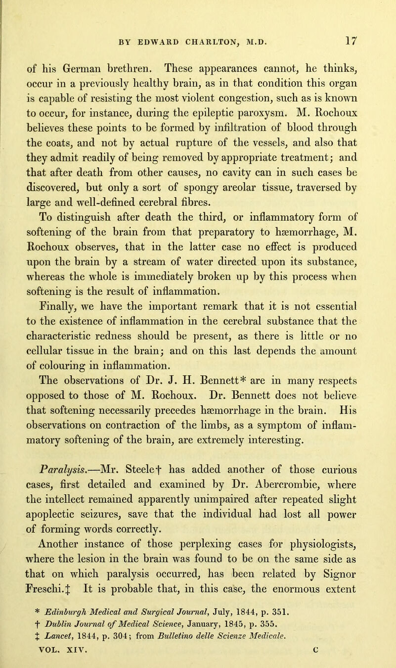 of his German brethren. These appearances cannot, he thinks, occur in a previously healthy brain, as in that condition this organ is capable of resisting the most violent congestion, such as is known to occur, for instance, during the epileptic paroxysm. M. Rochoux believes these points to be formed by infiltration of blood through the coats, and not by actual rupture of the vessels, and also that they admit readily of being removed by appropriate treatment; and that after death from other causes, no cavity can in such cases be discovered, but only a sort of spongy areolar tissue, traversed by large and well-defined cerebral fibres. To distinguish after death the third, or inflammatory form of softening of the brain from that preparatory to haemorrhage, M. Rochoux observes, that in the latter case no effect is produced upon the brain by a stream of water directed upon its substance, whereas the whole is immediately broken up by this process when softening is the result of inflammation. Finally, we have the important remark that it is not essential to the existence of inflammation in the cerebral substance that the characteristic redness should be present, as there is little or no cellular tissue in the brain; and on this last depends the amount of colouring in inflammation. The observations of Dr. J. H. Bennett* are in many respects opposed to those of M. Rochoux. Dr. Bennett does not believe that softening necessarily precedes haemorrhage in the brain. His observations on contraction of the limbs, as a symptom of inflam- matory softening of the brain, are extremely interesting. Paralysis.—Mr. Steelef has added another of those curious cases, first detailed and examined by Dr. Abercrombie, where the intellect remained apparently unimpaired after repeated slight apoplectic seizures, save that the individual had lost all power of forming words correctly. Another instance of those perplexing cases for physiologists, where the lesion in the brain was found to be on the same side as that on which paralysis occurred, has been related by Signor Freschi.J It is probable that, in this case, the enormous extent * Edinburgh Medical and Surgical Journal, July, 1844, p. 351. f Dublin Journal of Medical Science, January, 1845, p. 355. % Lancet, 1844, p. 304; from Bulletino delle Scienze Medicale. VOL. XIV. C