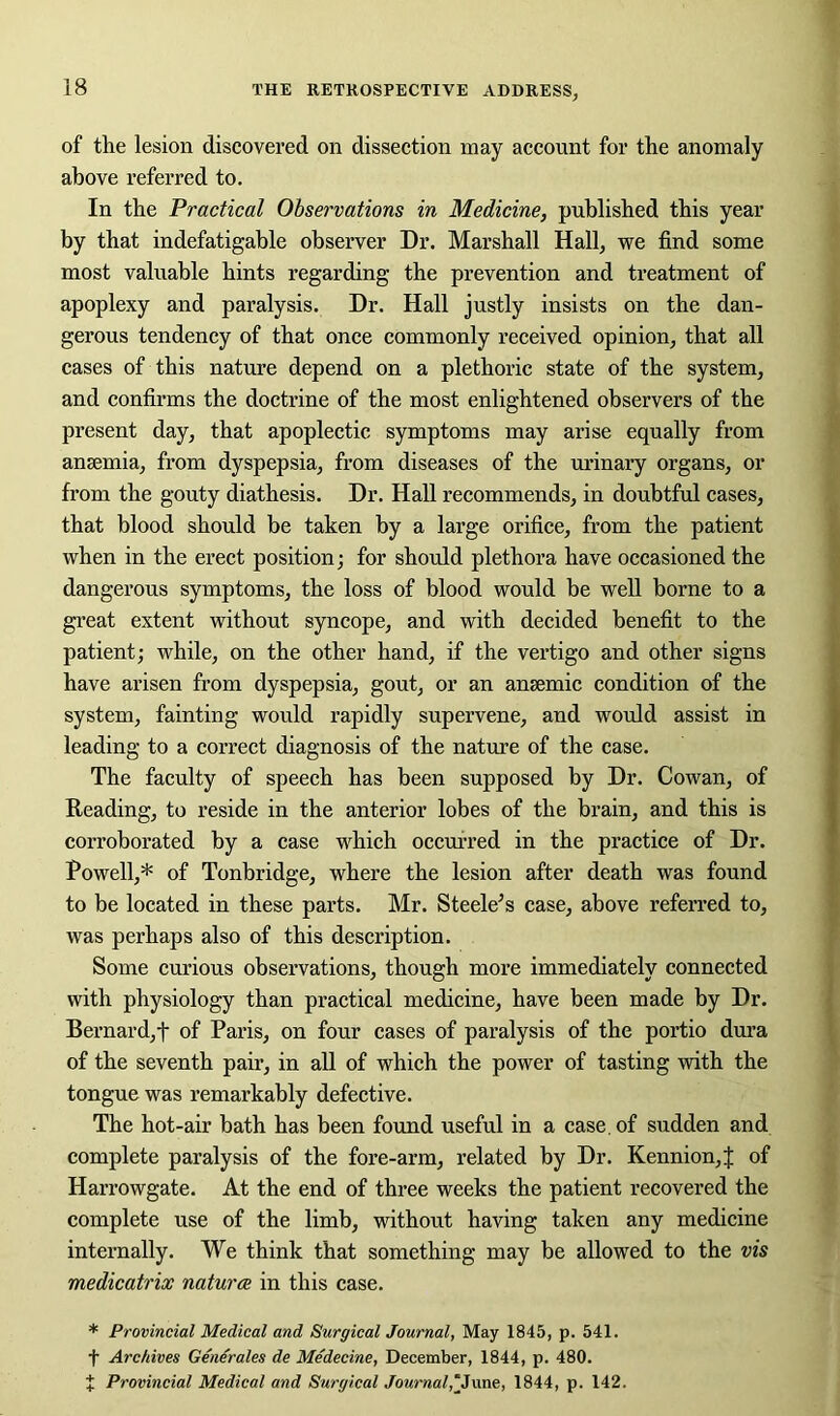 of the lesion discovered on dissection may account for the anomaly above referred to. In the Practical Observations in Medicine, published this year by that indefatigable observer Dr. Marshall Hall, we find some most valuable hints regarding the prevention and treatment of apoplexy and paralysis. Dr. Hall justly insists on the dan- gerous tendency of that once commonly received opinion, that all cases of this nature depend on a plethoric state of the system, and confirms the doctrine of the most enlightened observers of the present day, that apoplectic symptoms may arise equally from anaemia, from dyspepsia, from diseases of the urinary organs, or from the gouty diathesis. Dr. Hall recommends, in doubtful cases, that blood should be taken by a large orifice, from the patient when in the erect position; for should plethora have occasioned the dangerous symptoms, the loss of blood would be well borne to a great extent without syncope, and with decided benefit to the patient; while, on the other hand, if the vertigo and other signs have arisen from dyspepsia, gout, or an anaemic condition of the system, fainting would rapidly supervene, and would assist in leading to a correct diagnosis of the nature of the case. The faculty of speech has been supposed by Dr. Cowan, of Reading, to reside in the anterior lobes of the brain, and this is corroborated by a case which occurred in the practice of Dr. Powell,* of Tonbridge, where the lesion after death was found to be located in these parts. Mr. Steele’s case, above referred to, was perhaps also of this description. Some curious observations, though more immediately connected with physiology than practical medicine, have been made by Dr. Bernard,t of Paris, on four cases of paralysis of the portio dura of the seventh pair, in all of which the power of tasting with the tongue was remarkably defective. The hot-air bath has been found useful in a case, of sudden and complete paralysis of the fore-arm, related by Dr. Reunion, J of Harrowgate. At the end of three weeks the patient recovered the complete use of the limb, without having taken any medicine internally. We think that something may be allowed to the vis medicatrix naturae in this case. * Provincial Medical and Surgical Journal, May 1845, p. 541. f Archives Generates de Medecine, December, 1844, p. 480. J Provincial Medical and Surgical Journal,‘June, 1844, p. 142.