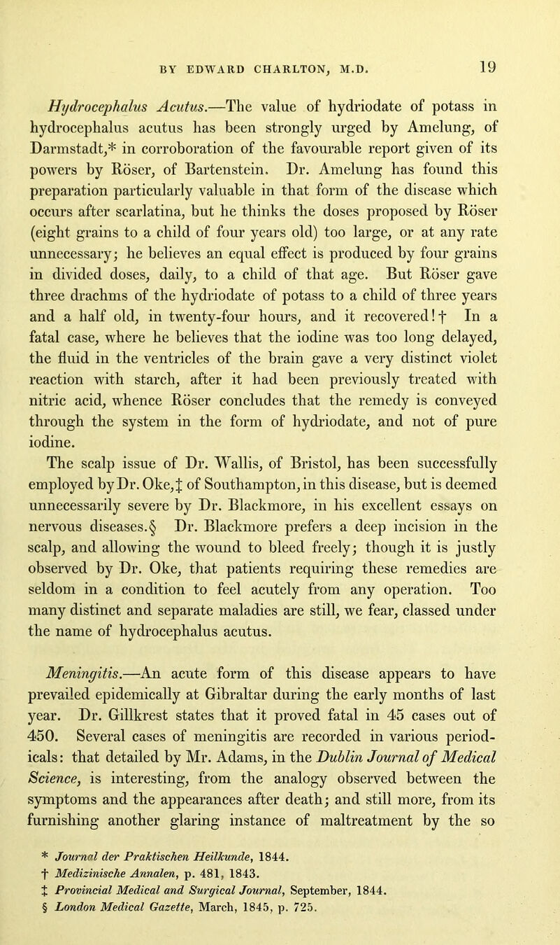 Hydrocephalus Acutus.—The value of hydriodate of potass in hydrocephalus acutus has been strongly urged by Amelung, of Darmstadt,* * * § in corroboration of the favourable report given of its powers by Roser, of Bartenstein. Dr. Amelung has found this preparation particularly valuable in that form of the disease which occurs after scarlatina, but he thinks the doses proposed by Roser (eight grains to a child of four years old) too large, or at any rate unnecessary; he believes an equal effect is produced by four grains in divided doses, daily, to a child of that age. But Roser gave three drachms of the hydriodate of potass to a child of three years and a half old, in twenty-four hours, and it recovered! f In a fatal case, where he believes that the iodine was too long delayed, the fluid in the ventricles of the brain gave a very distinct violet reaction with starch, after it had been previously treated with nitric acid, whence Roser concludes that the remedy is conveyed through the system in the form of hydriodate, and not of pure iodine. The scalp issue of Dr. Wallis, of Bristol, has been successfully employed by Dr. Oke,J of Southampton, in this disease, but is deemed unnecessarily severe by Dr. Blackmore, in his excellent essays on nervous diseases.§ Dr. Blackmore prefers a deep incision in the scalp, and allowing the wound to bleed freely; though it is justly observed by Dr. Oke, that patients requiring these remedies are seldom in a condition to feel acutely from any operation. Too many distinct and separate maladies are still, we fear, classed under the name of hydrocephalus acutus. Meningitis.—An acute form of this disease appears to have prevailed epidemically at Gibraltar during the early months of last year. Dr. Gillkrest states that it proved fatal in 45 cases out of 450. Several cases of meningitis are recorded in various period- icals : that detailed by Mr. Adams, in the Dublin Journal of Medical Science, is interesting, from the analogy observed between the symptoms and the appearances after death; and still more, from its furnishing another glaring instance of maltreatment by the so * Journal der Pra/ctischen Heilkunde, 1844. t Medizinische Annalen, p. 481, 1843. + Provincial Medical and Surgical Journal, September, 1844. § London Medical Gazette, March, 1845, p. 725.