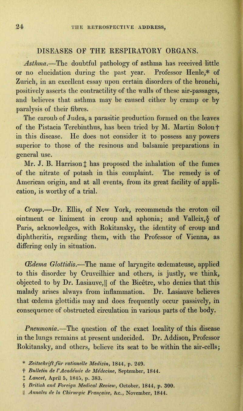 DISEASES OF THE RESPIRATORY ORGANS. Asthma.—The doubtful pathology of asthma has received little or no elucidation during the past year. Professor Henle,* * * § of Zurich, in an excellent essay upon certain disorders of the bronchi, positively asserts the contractility of the walls of these air-passages, and believes that asthma may be caused either by cramp or by paralysis of their fibres. The caroub of Judea, a parasitic production formed on the leaves of the Pistacia Terebinthus, has been tried by M. Martin Solon f in this disease. He does not consider it to possess any powers superior to those of the resinous and balsamic preparations in general use. Mr. J. B. Harrison | has proposed the inhalation of the fumes of the nitrate of potash in this complaint. The remedy is of American origin, and at all events, from its great facility of appli- cation, is worthy of a trial. Croup.—Dr. Ellis, of New York, recommends the croton oil ointment or liniment in croup and aphonia; and Valleix,§ of Paris, acknowledges, with Rokitansky, the identity of croup and diphtheritis, regarding them, with the Professor of Vienna, as differing only in situation. (Edema Glottidis.—The name of laryngite oedemateuse, applied to this disorder by Cruveilhier and others, is justly, we think, objected to by Dr. Lasiauve,|| of the Bicetre, who denies that this malady arises always from inflammation. Dr. Lasiauve believes that oedema glottidis may and does frequently occur passively, in consequence of obstructed circulation in various parts of the body. Pneumonia.—The question of the exact locality of this disease in the lungs remains at present undecided. Dr. Addison, Professor Rokitansky, and others, believe its seat to be within the air-cells; * Zeitschrift fur rationelle Medizin, 1844, p. 249. f Bulletin de l’Academie de Medecine, September, 1844. t Lancet, April 5, 1845, p. 383. § British and Foreign Medical Review, October, 1844, p. 300. || Annales de la Chirurgie Franpaise, he., November, 1844.