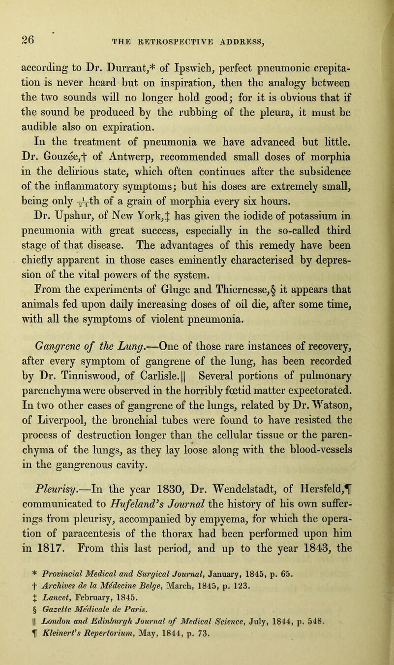 according to Dr. Durrant,* * * § of Ipswich, perfect pneumonic crepita- tion is never heard but on inspiration, then the analogy between the two sounds will no longer hold good; for it is obvious that if the sound be produced by the rubbing of the pleura, it must be audible also on expiration. In the treatment of pneumonia we have advanced but little. Dr. Gouzee,t of Antwerp, recommended small doses of morphia in the delirious state, which often continues after the subsidence of the inflammatory symptoms; but his doses are extremely small, being only -^-th of a grain of morphia every six hours. Dr. Upshur, of New York,X has given the iodide of potassium in pneumonia with great success, especially in the so-called third stage of that disease. The advantages of this remedy have been chiefly apparent in those cases eminently characterised by depres- sion of the vital powers of the system. From the experiments of Gluge and Thiernesse,§ it appears that animals fed upon daily increasing doses of oil die, after some time, with all the symptoms of violent pneumonia. Gangrene of the Lung.—One of those rare instances of recovery, after every symptom of gangrene of the lung, has been recorded by Dr. Tinniswood, of Carlisle. || Several portions of pulmonary parenchyma were observed in the horribly foetid matter expectorated. In two other cases of gangrene of the lungs, related by Dr. Watson, of Liverpool, the bronchial tubes were found to have resisted the process of destruction longer than the cellular tissue or the paren- chyma of the lungs, as they lay loose along with the blood-vessels in the gangrenous cavity. Pleurisy.—In the year 1830, Dr. Wendelstadt, of Hersfeld,^[ communicated to Hufeland’s Journal the history of his own suffer- ings from pleurisy, accompanied by empyema, for which the opera- tion of paracentesis of the thorax had been performed upon him in 1817. From this last period, and up to the year 1843, the * Provincial Medical and Surgical Journal, January, 1845, p. 65. f Archives de la Medecine Beige, March, 1845, p. 123. X Lancet, February, 1845. § Gazette Medicate de Paris. || London and Edinburgh Journal of Medical Science, July, 1844, p. 548. H Kleinert's Repertorium, May, 1844, p. 73.