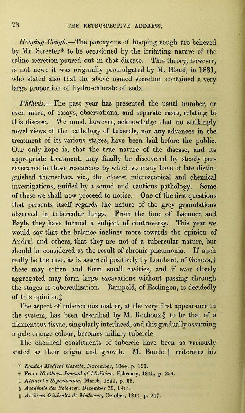 Hooping-Cough.—The paroxysms of hooping-cough are believed by Mr. Streeter* * * § to be occasioned by the irritating nature of the saline secretion poured out in that disease. This theory, however, is not new; it was originally promulgated by M. Blaud, in 1831, who stated also that the above named secretion contained a very large proportion of hydro-chlorate of soda. Phthisis.—The past year has presented the usual number, or even more, of essays, observations, and separate cases, relating to this disease. We must, however, acknowledge that no strikingly novel views of the pathology of tubercle, nor any advances in the treatment of its various stages, have been laid before the public. Our only hope is, that the true nature of the disease, and its appropriate treatment, may finally be discovered by steady per- severance in those researches by which so many have of late distin- guished themselves, viz., the closest microscopical and chemical investigations, guided by a sound and cautious pathology. Some of these we shall now proceed to notice. One of the first questions that presents itself regards the nature of the grey granulations observed in tubercular lungs. From the time of Laennec and Bayle they have formed a subject of controversy. This year we would say that the balance inclines more towards the opinion of Andral and others, that they are not of a tubercular nature, but should be considered as the result of chronic pneumonia. If such really be the case, as is asserted positively by Lombard, of Geneva,f these may soften and form small cavities, and if ever closely aggregated may form large excavations without passing through the stages of tuberculization. Rampold, of Esslingen, is decidedly of this opinion. J The aspect of tuberculous matter, at the very first appearance in the system, has been described by M. Rochoux§ to be that of a filamentous tissue, singularly interlaced, and this gradually assuming a pale orange colour, becomes miliary tubercle. The chemical constituents of tubercle have been as variously stated as their origin and growth. M. Boudet || reiterates his * London Medical Gazette, November, 1844, p. 195. f From Northern Journal of Medicine, February, 1845, p. 254. J Kleinert’s Repertorium, March, 1844, p. 65. § Acade'mie des Sciences, December 30, 1844.