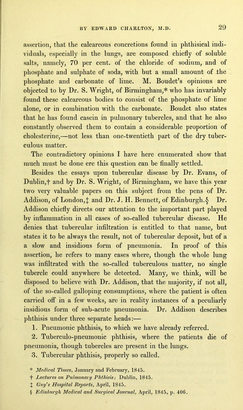 assertion, that the calcareous concretions found in phthisical indi- viduals, especially in the lungs, are composed chiefly of soluble salts, namely, 70 per cent, of the chloride of sodium, and of phosphate and sulphate of soda, with but a small amount of the phosphate and carbonate of lime. M. Boudens opinions are objected to by Dr. S. Wright, of Birmingham,* * * § who has invariably found these calcareous bodies to consist of the phosphate of lime alone, or in combination with the carbonate. Boudet also states that he has found casein in pulmonary tubercles, and that he also constantly observed them to contain a considerable proportion of cholesterine,—not less than one-twentieth part of the dry tuber- culous matter. The contradictory opinions I have here enumerated show that much must be done ere this question can be finally settled. Besides the essays upon tubercular disease by Dr. Evans, of Dublin,f and by Dr. S. Wright, of Birmingham, we have this year two very valuable papers on this subject from the pens of Dr. Addison, of London, J and Dr. J. H. Bennett, of Edinburgh.§ Dr. Addison chiefly directs our attention to the important part played by inflammation in all cases of so-called tubercular disease. He denies that tubercular infiltration is entitled to that name, but states it to be always the result, not of tubercular deposit, but of a a slow and insidious form of pneumonia. In proof of this assertion, he refers to many cases where, though the whole lung was infiltrated with the so-called tuberculous matter, no single tubercle could anywhere be detected. Many, we think, will be disposed to believe with Dr. Addison, that the majority, if not all, of the so-called galloping consumptions, where the patient is often carried off in a few weeks, are in reality instances of a peculiarly insidious form of sub-acute pneumonia. Dr. Addison describes phthisis under three separate heads:— 1. Pneumonic phthisis, to which we have already referred. 2. Tuberculo-pneumonic phthisis, where the patients die of pneumonia, though tubercles are present in the lungs. 3. Tubercular phthisis, properly so called. * Medical Times, January and February, 1845. f Lectures on Pulmonary Phthisis; Dublin, 1845. X Guy’s Hospital Reports, April, 1845. § Edinburgh Medical and Surgical Journal, April, 1845, p. 406.