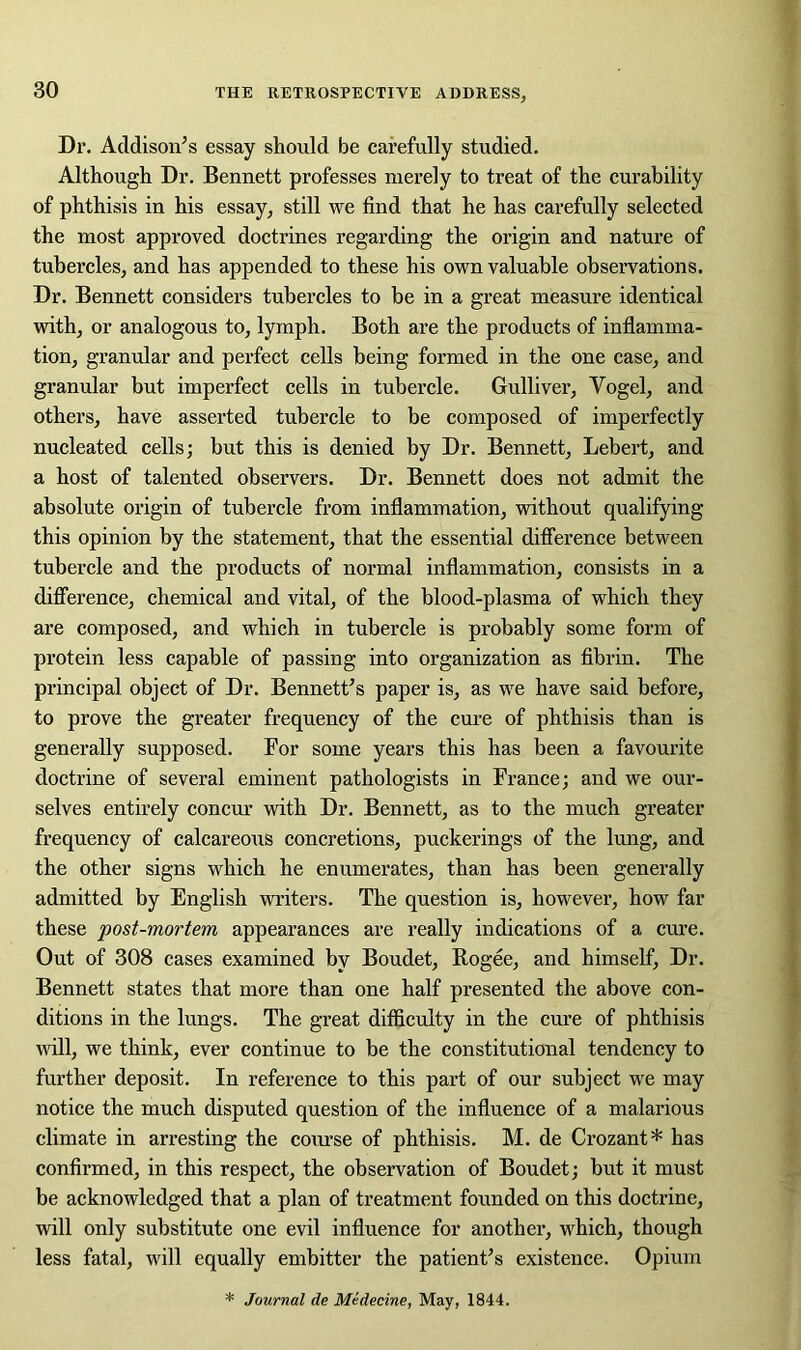 Dr. Addison’s essay should be carefully studied. Although Dr. Bennett professes merely to treat of the curability of phthisis in his essay, still we find that he has carefully selected the most approved doctrines regarding the origin and nature of tubercles, and has appended to these his own valuable observations. Dr. Bennett considers tubercles to be in a great measure identical with, or analogous to, lymph. Both are the products of inflamma- tion, granular and perfect cells being formed in the one case, and granular but imperfect cells in tubercle. Gulliver, Vogel, and others, have asserted tubercle to be composed of imperfectly nucleated cells; but this is denied by Dr. Bennett, Lebert, and a host of talented observers. Dr. Bennett does not admit the absolute origin of tubercle from inflammation, without qualifying this opinion by the statement, that the essential difference between tubercle and the products of normal inflammation, consists in a difference, chemical and vital, of the blood-plasma of which they are composed, and which in tubercle is probably some form of protein less capable of passing into organization as fibrin. The principal object of Dr. Bennett’s paper is, as we have said before, to prove the greater frequency of the cure of phthisis than is generally supposed. For some years this has been a favourite doctrine of several eminent pathologists in France; and we our- selves entirely concur with Dr. Bennett, as to the much greater frequency of calcareous concretions, puckerings of the lung, and the other signs which he enumerates, than has been generally admitted by English writers. The question is, however, how far these post-mortem appearances are really indications of a cure. Out of 308 cases examined by Boudet, Rogee, and himself, Dr. Bennett states that more than one half presented the above con- ditions in the lungs. The great difficulty in the cure of phthisis will, we think, ever continue to be the constitutional tendency to further deposit. In reference to this part of our subject we may notice the much disputed question of the influence of a malarious climate in arresting the course of phthisis. M. de Crozant* has confirmed, in this respect, the observation of Boudet; but it must be acknowledged that a plan of treatment founded on this doctrine, will only substitute one evil influence for another, which, though less fatal, will equally embitter the patient’s existence. Opium * Journal de Medecine, May, 1844.