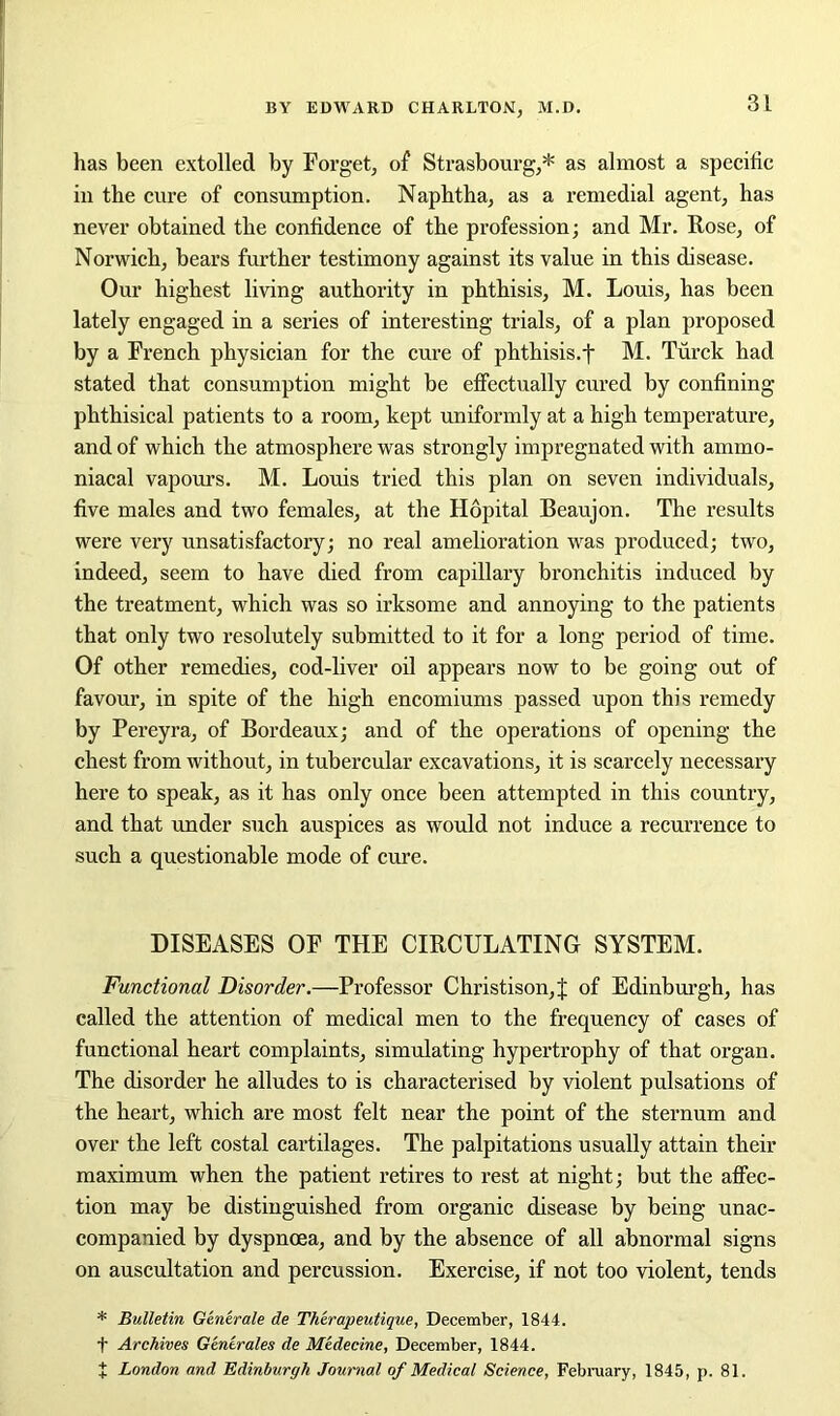 has been extolled by Forget, of Strasbourg,* as almost a specific in the cure of consumption. Naphtha, as a remedial agent, has never obtained the confidence of the profession; and Mr. Rose, of Norwich, bears further testimony against its value in this disease. Our highest living authority in phthisis, M. Louis, has been lately engaged in a series of interesting trials, of a plan proposed by a French physician for the cure of phthisis.f M. Turck had stated that consumption might be effectually cured by confining phthisical patients to a room, kept uniformly at a high temperature, and of which the atmosphere was strongly impregnated with ammo- niacal vapours. M. Louis tried this plan on seven individuals, five males and two females, at the Hopital Beaujon. The results were very unsatisfactory; no real amelioration was produced; two, indeed, seem to have died from capillary bronchitis induced by the treatment, which was so irksome and annoying to the patients that only two resolutely submitted to it for a long period of time. Of other remedies, cod-liver oil appears now to be going out of favour, in spite of the high encomiums passed upon this remedy by Pereyra, of Bordeaux; and of the operations of opening the chest from without, in tubercular excavations, it is scarcely necessary here to speak, as it has only once been attempted in this country, and that under such auspices as would not induce a recurrence to such a questionable mode of cure. DISEASES OF THE CIRCULATING SYSTEM. Functional Disorder.—Professor Christison, J of Edinburgh, has called the attention of medical men to the frequency of cases of functional heart complaints, simulating hypertrophy of that organ. The disorder he alludes to is characterised by violent pulsations of the heart, which are most felt near the point of the sternum and over the left costal cartilages. The palpitations usually attain their maximum when the patient retires to rest at night; but the affec- tion may be distinguished from organic disease by being unac- companied by dyspnoea, and by the absence of all abnormal signs on auscultation and percussion. Exercise, if not too violent, tends * Bulletin Generate de Tli'erapeutique, December, 1844. f Archives Generates de Medecine, December, 1844. t London and Edinburgh Journal of Medical Science, February, 1845, p. 81.