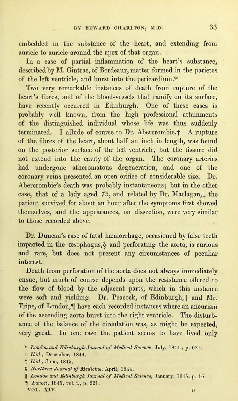 embedded in the substance of the heart, and extending from auricle to auricle aronnd the apex of that organ. In a case of partial inflammation of the heart’s substance, described by M. Gintrac, of Bordeaux, matter formed in the parietes of the left ventricle, and burst into the pericardium.* * * § Two very remarkable instances of death from rupture of the heart’s fibres, and of the blood-vessels that ramify on its surface, have recently occurred in Edinburgh. One of these cases is probably well known, from the high professional attainments of the distinguished individual whose life was thus suddenly terminated. I allude of course to Dr. Abercrombie.f A rupture of the fibres of the heart, about half an inch in length, was found on the posterior surface of the left ventricle, but the fissure did not extend into the cavity of the organ. The coronary arteries had undergone atheromatous degeneration, and one of the coronary veins presented an open orifice of considerable size. Dr. Abercrombie’s death was probably instantaneous; but in the other case, that of a lady aged 75, and related by Dr. Maclagan,| the patient survived for about an hour after the symptoms first showed themselves, and the appearances, on dissection, were very similar to those recorded above. Dr. Duncan’s case of fatal hsemorrhage, occasioned by false teeth impacted in the oesophagus, § and perforating the aorta, is curious and rare, but does not present any circumstances of peculiar interest. Death from perforation of the aorta does not always immediately ensue, but much of course depends upon the resistance offered to the flow of blood by the adjacent parts, which in this instance were soft and yielding. Dr. Peacock, of Edinburgh, || and Mr. Tripe, of London,1f have each recorded instances where an aneurism of the ascending aorta burst into the right ventricle. The disturb- ance of the balance of the circulation was, as might be expected, very great. In one case the patient seems to have lived only * London and Edinburgh Journal of Medical Science, July, 1814., p. 621. f Ibid., December, 1844. J Ibid., June, 1845. § Northern Journal of Medicine, April, 1844. || London and Edinburgh Journal of Medical Science, January, 1845, p. 16. If Lancet, 1845, vol. i., p. 221. VOL. XIV. D