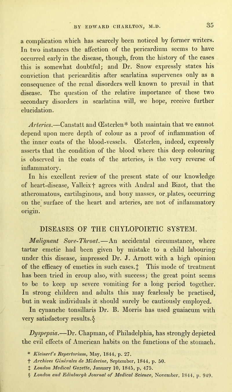 a complication which has scarcely been noticed by former writers. In two instances the affection of the pericardium seems to have occurred early in the disease, though, from the history of the cases this is somewhat doubtful; and Dr. Snow expressly states his conviction that pericarditis after scarlatina supervenes only as a consequence of the renal disorders well known to prevail in that disease. The question of the relative importance of these two secondary disorders in scarlatina will, we hope, receive further elucidation. Arteries.—Canstatt and (Esterlen* both maintain that we cannot depend upon mere depth of colour as a proof of inflammation of the inner coats of the blood-vessels. CEsterlen, indeed, expressly asserts that the condition of the blood where this deep colouring is observed in the coats of the arteries, is the very reverse of inflammatory. In his excellent review of the present state of our knowledge of heart-disease, Valleixf agrees with Andral and Bizot, that the atheromatous, cartilaginous, and bony masses, or plates, occurring on the surface of the heart and arteries, are not of inflammatory origin. DISEASES OF THE CHYLOPOIETIC SYSTEM. Malignant Sore-Throat.—An accidental circumstance, where tartar emetic had been given by mistake to a child labouring- under this disease, impressed Dr. J. Arnott with a high opinion of the efficacy of emetics in such cases, ij: This mode of treatment has been tried in croup also, with success; the great point seems to be to keep up severe vomiting for a long period together. In strong children and adults this may fearlessly be practised, but in weak individuals it should surely be cautiously employed. In cynanche tonsillaris Dr. B. Morris has used guaiacum with very satisfactory results.§ Dyspepsia.—Dr. Chapman, of Philadelphia, has strongly depicted the evil effects of American habits on the functions of the stomach. * Kleinert’s Repertorium, May, 1844, p. 27. f Archives Generates cle Medecine, September, 1844, p. 50. X London Medical Gazette, January 10, 1845, p, 475. § London and Edinburgh Journal of Medical Science, November, 1844, p. 949.