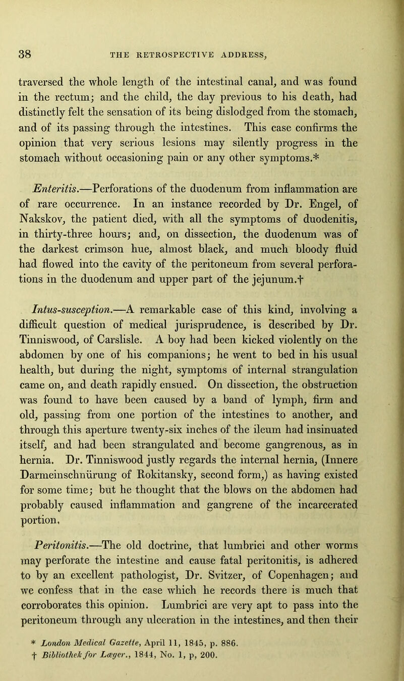 traversed the whole length of the intestinal canal, and was found in the rectum; and the child, the day previous to his death, had distinctly felt the sensation of its being dislodged from the stomach, and of its passing through the intestines. This case confirms the opinion that very serious lesions may silently progress in the stomach without occasioning pain or any other symptoms.* Enteritis.—Perforations of the duodenum from inflammation are of rare occurrence. In an instance recorded by Dr. Engel, of Nakskov, the patient died, with all the symptoms of duodenitis, in thirty-three hours; and, on dissection, the duodenum was of the darkest crimson hue, almost black, and much bloody fluid had flowed into the cavity of the peritoneum from several perfora- tions in the duodenum and upper part of the jejunum.fi Intussusception.—A remarkable case of this kind, involving a difficult question of medical jurisprudence, is described by Dr. Tinniswood, of Carslisle. A boy had been kicked violently on the abdomen by one of his companions; he went to bed in his usual health, but during the night, symptoms of internal strangulation came on, and death rapidly ensued. On dissection, the obstruction was found to have been caused by a band of lymph, firm and old, passing from one portion of the intestines to another, and through this aperture twenty-six inches of the ileum had insinuated itself, and had been strangulated and become gangrenous, as in hernia. Dr. Tinniswood justly regards the internal hernia, (Innere Darmeinschniirung of Rokitansky, second form,) as having existed for some time; but he thought that the blows on the abdomen had probably caused inflammation and gangrene of the incarcerated portion. Peritonitis.—The old doctrine, that lumbrici and other worms may perforate the intestine and cause fatal peritonitis, is adhered to by an excellent pathologist. Dr. Svitzer, of Copenhagen; and we confess that in the case which he records there is much that corroborates this opinion. Lumbrici are very apt to pass into the peritoneum through any ulceration in the intestines, and then their * London Medical Gazette, April 11, 1845, p. 886. f Bibliothe/c for Lager., 1844, No. 1, p, 200.