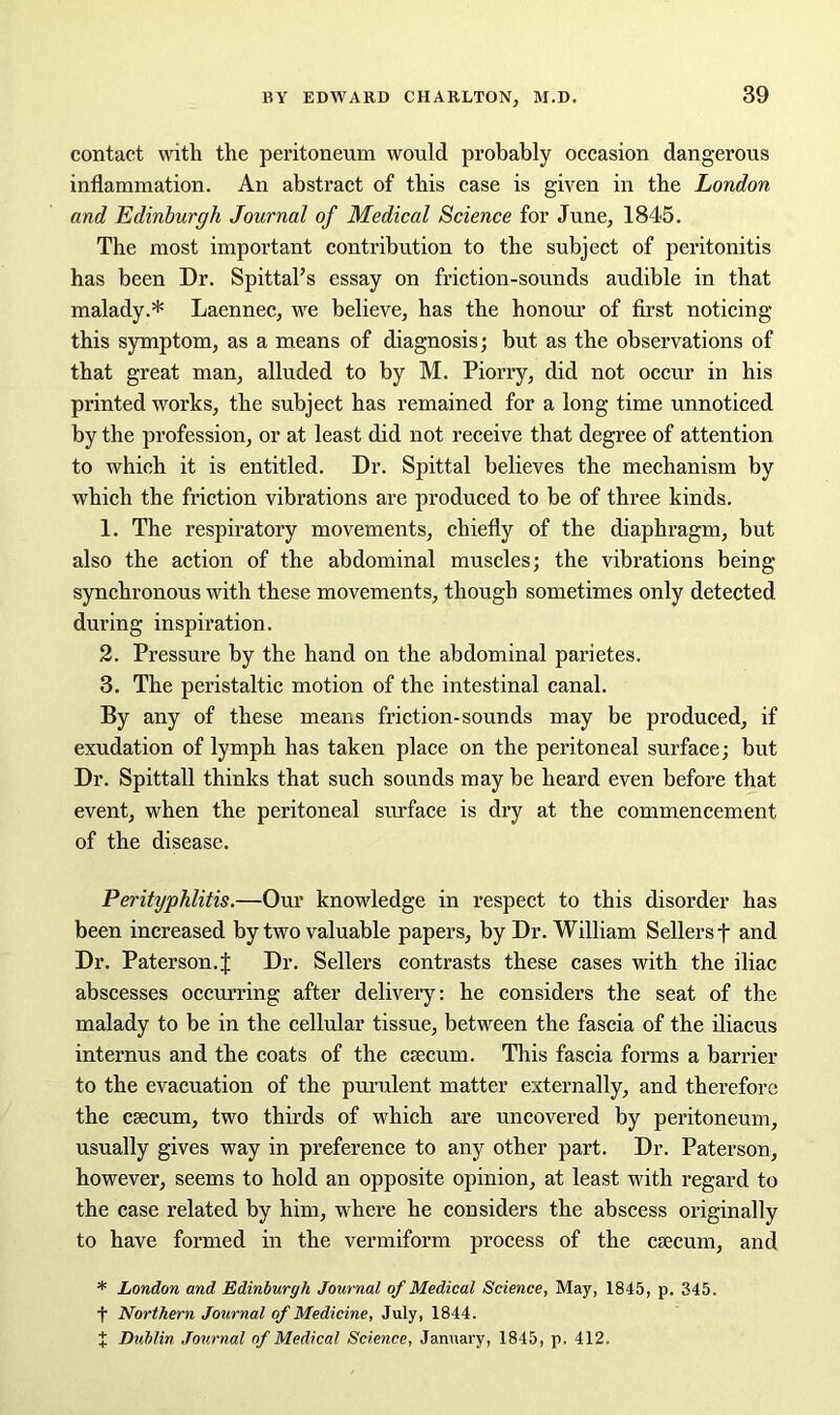 contact with the peritoneum would probably occasion dangerous inflammation. An abstract of this case is given in the London and Edinburgh Journal of Medical Science for June, 1845. The most important contribution to the subject of peritonitis has been Dr. Spittal’s essay on friction-sounds audible in that malady.* Laennec, we believe, has the honour of first noticing this symptom, as a means of diagnosis; but as the observations of that great man, alluded to by M. Piorry, did not occur in his printed works, the subject has remained for a long time unnoticed by the profession, or at least did not receive that degree of attention to which it is entitled. Dr. Spittal believes the mechanism by which the friction vibrations are produced to be of three kinds. 1. The respiratory movements, chiefly of the diaphragm, but also the action of the abdominal muscles; the vibrations being- synchronous with these movements, though sometimes only detected during inspiration. 2. Pressure by the hand on the abdominal parietes. 3. The peristaltic motion of the intestinal canal. By any of these means friction-sounds may be produced, if exudation of lymph has taken place on the peritoneal surface; but Dr. Spittall thinks that such sounds may be heard even before that event, when the peritoneal surface is dry at the commencement of the disease. Perityphlitis.—Our knowledge in respect to this disorder has been increased by two valuable papers, by Dr. William Sellers f and Dr. Paterson.| Dr. Sellers contrasts these cases with the iliac abscesses occurring after delivery: he considers the seat of the malady to be in the cellular tissue, between the fascia of the iliacus internus and the coats of the caecum. This fascia forms a barrier to the evacuation of the purulent matter externally, and therefore the caecum, two thirds of which are uncovered by peritoneum, usually gives way in preference to any other part. Dr. Paterson, however, seems to hold an opposite opinion, at least with regard to the case related by him, where he considers the abscess originally to have formed in the vermiform process of the caecum, and * London and Edinburgh Journal of Medical Science, May, 1845, p. 345. t Northern Journal of Medicine, July, 1844. % Lublin Journal of Medical Science, January, 1845, p. 412.