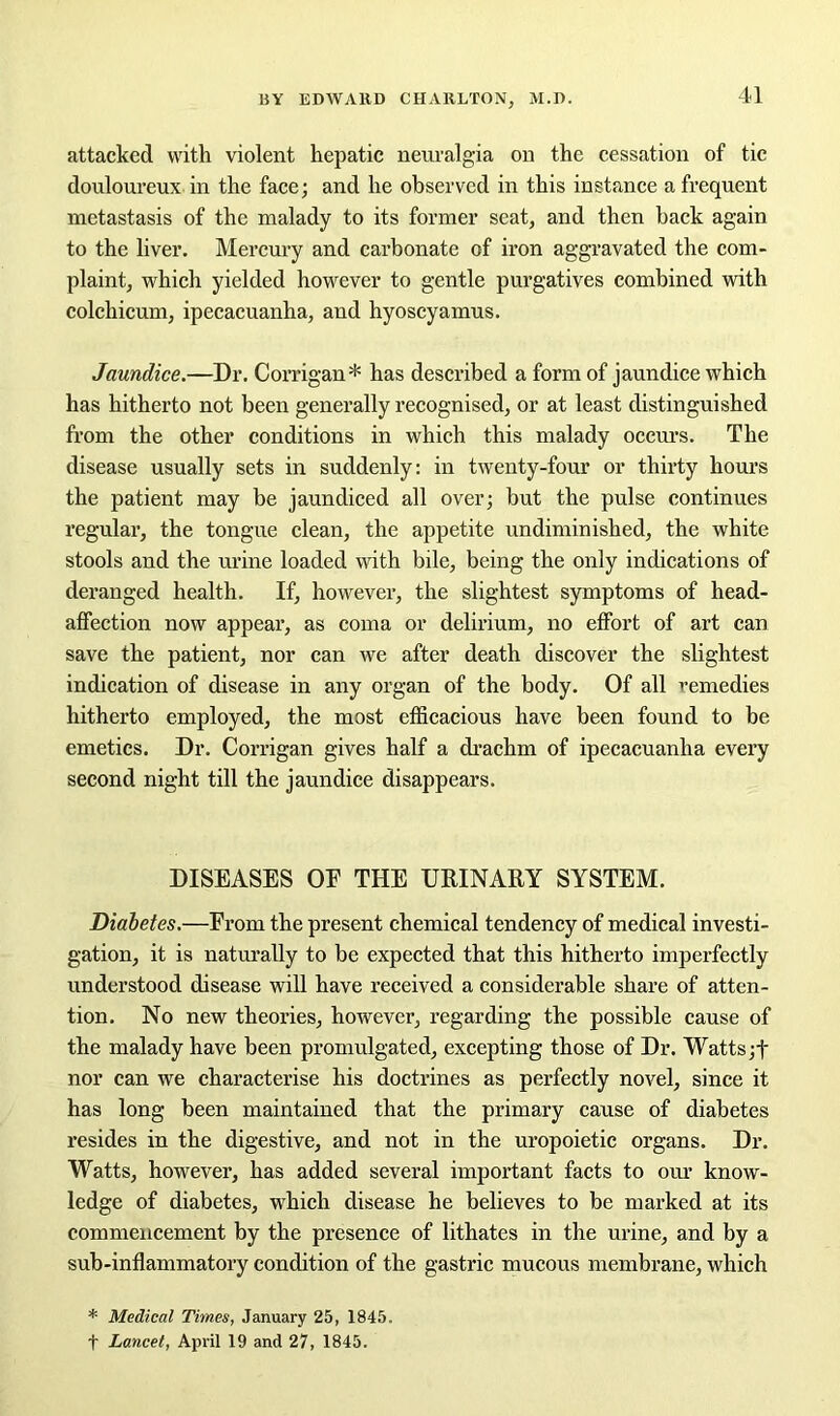 attacked with violent hepatic neuralgia on the cessation of tic douloureux in the face; and he observed in this instance a frequent metastasis of the malady to its former seat, and then back again to the liver. Mercury and carbonate of iron aggravated the com- plaint, which yielded however to gentle purgatives combined with colchicum, ipecacuanha, and hyoscyamus. Jaundice.—Dr. Corrigan* has described a form of jaundice which has hitherto not been generally recognised, or at least distinguished from the other conditions in which this malady occurs. The disease usually sets in suddenly: in twenty-four or thirty hours the patient may be jaundiced all over; but the pulse continues regular, the tongue clean, the appetite undiminished, the white stools and the urine loaded with bile, being the only indications of deranged health. If, however, the slightest symptoms of head- affection now appear, as coma or delirium, no effort of art can save the patient, nor can we after death discover the slightest indication of disease in any organ of the body. Of all remedies hitherto employed, the most efficacious have been found to be emetics. Dr. Corrigan gives half a drachm of ipecacuanha every second night till the jaundice disappears. DISEASES OF THE URINARY SYSTEM. Diabetes.—From the present chemical tendency of medical investi- gation, it is naturally to be expected that this hitherto imperfectly understood disease will have received a considerable share of atten- tion. No new theories, however, regarding the possible cause of the malady have been promulgated, excepting those of Dr. Watts;f nor can we characterise his doctrines as perfectly novel, since it has long been maintained that the primary cause of diabetes resides in the digestive, and not in the uropoietic organs. Dr. Watts, however, has added several important facts to our know- ledge of diabetes, which disease he believes to be marked at its commencement by the presence of lithates in the urine, and by a sub-inflammatory condition of the gastric mucous membrane, which * Medical Times, January 25, 1845. t Lancet, April 19 and 27, 1845.