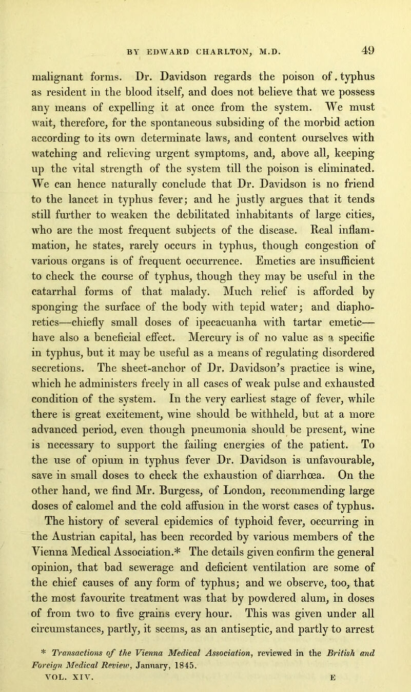 malignant forms. Dr. Davidson regards the poison of. typhus as resident in the blood itself, and does not believe that we possess any means of expelling it at once from the system. We must wait, therefore, for the spontaneous subsiding of the morbid action according to its own determinate laws, and content ourselves with watching and relieving urgent symptoms, and, above all, keeping up the vital strength of the system till the poison is eliminated. We can hence naturally conclude that Dr. Davidson is no friend to the lancet in typhus fever; and he justly argues that it tends still further to weaken the debilitated inhabitants of large cities, who are the most frequent subjects of the disease. Real inflam- mation, he states, rarely occurs in typhus, though congestion of various organs is of frequent occurrence. Emetics are insufficient to check the course of typhus, though they may be useful in the catarrhal forms of that malady. Much relief is afforded by sponging the surface of the body with tepid water; and diapho- retics—chiefly small doses of ipecacuanha with tartar emetic— have also a beneficial effect. Mercury is of no value as a specific in typhus, but it may be useful as a means of regulating disordered secretions. The sheet-anchor of Dr. Davidson’s practice is wine, which he administers freely in all cases of weak pulse and exhausted condition of the system. In the very earliest stage of fever, while there is great excitement, wine should be withheld, but at a more advanced period, even though pneumonia should be present, wine is necessary to support the failing energies of the patient. To the use of opium in typhus fever Dr. Davidson is unfavourable, save in small doses to check the exhaustion of diarrhoea. On the other hand, we find Mr. Burgess, of London, recommending large doses of calomel and the cold affusion in the worst cases of typhus. The history of several epidemics of typhoid fever, occurring in the Austrian capital, has been recorded by various members of the Vienna Medical Association.* The details given confirm the general opinion, that bad sewerage and deficient ventilation are some of the chief causes of any form of typhus; and we observe, too, that the most favourite treatment was that by powdered alum, in doses of from two to five grains every hour. This was given under all circumstances, partly, it seems, as an antiseptic, and partly to arrest * Transactions of the Vienna Medical Association, reviewed in the British and Foreign Medical Review, January, 1845. VOL. XIV. E