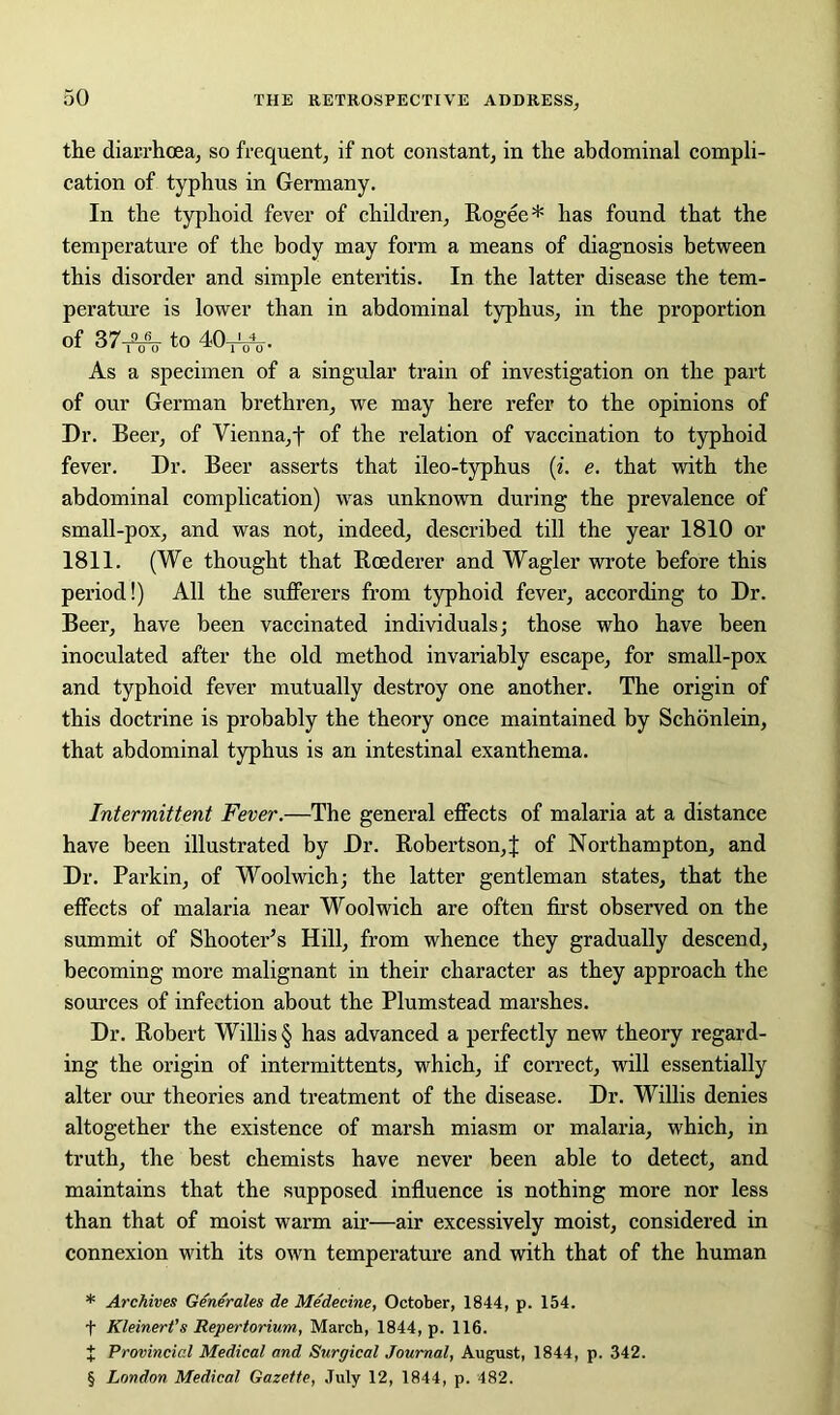 the diarrhoea, so frequent, if not constant, in the abdominal compli- cation of typhus in Germany. In the typhoid fever of children, Rogee * * * § has found that the temperature of the body may form a means of diagnosis between this disorder and simple enteritis. In the latter disease the tem- perature is lower than in abdominal typhus, in the proportion of 3 7^ to 40^, As a specimen of a singular train of investigation on the part of our German brethren, we may here refer to the opinions of Dr. Beer, of Vienna, f of the relation of vaccination to typhoid fever. Dr. Beer asserts that ileo-typhus (i. e. that with the abdominal complication) was unknown during the prevalence of small-pox, and was not, indeed, described till the year 1810 or 1811. (We thought that Roederer and Wagler wrote before this period!) All the sufferers from typhoid fever, according to Dr. Beer, have been vaccinated individuals; those who have been inoculated after the old method invariably escape, for small-pox and typhoid fever mutually destroy one another. The origin of this doctrine is probably the theory once maintained by Schonlein, that abdominal typhus is an intestinal exanthema. Intermittent Fever.—The general effects of malaria at a distance have been illustrated by Dr. Robertson, J of Northampton, and Dr. Parkin, of Woolwich; the latter gentleman states, that the effects of malaria near Woolwich are often first observed on the summit of Shooter’s Hill, from whence they gradually descend, becoming more malignant in their character as they approach the sources of infection about the Plumstead marshes. Dr. Robert Willis § has advanced a perfectly new theory regard- ing the origin of intermittents, which, if correct, will essentially alter our theories and treatment of the disease. Dr. Willis denies altogether the existence of marsh miasm or malaria, which, in truth, the best chemists have never been able to detect, and maintains that the supposed influence is nothing more nor less than that of moist warm air—air excessively moist, considered in connexion with its own temperature and with that of the human * Archives Generates de Medecinc, October, 1844, p. 154. f Kleinert’s Repertorium, March, 1844, p. 116. J Provincial Medical and Surgical Journal, August, 1844, p. 342. § London Medical Gazette, July 12, 1844, p. 482.