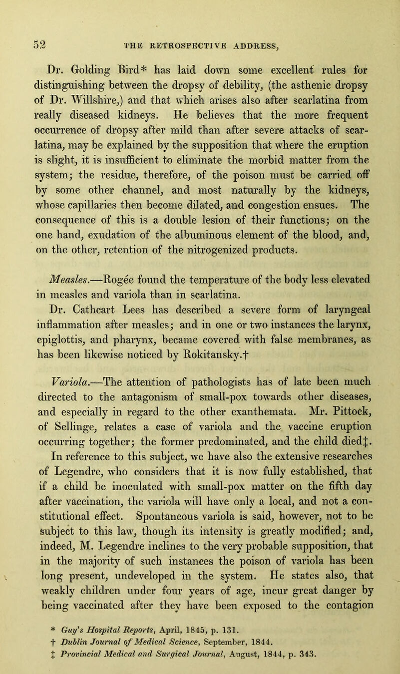 Dr. Golding Bird* has laid down some excellent rules for distinguishing between the dropsy of debility, (the asthenic dropsy of Dr. Wiltshire,) and that which arises also after scarlatina from really diseased kidneys. He believes that the more frequent occurrence of dropsy after mild than after severe attacks of scar- latina, may he explained by the supposition that where the eruption is slight, it is insufficient to eliminate the morbid matter from the system; the residue, therefore, of the poison must be carried off by some other channel, and most naturally by the kidneys, whose capillaries then become dilated, and congestion ensues. The consequence of this is a double lesion of their functions; on the one hand, exudation of the albuminous element of the blood, and, on the other, retention of the nitrogenized products. Measles.—Rogee found the temperature of the body less elevated in measles and variola than in scarlatina. Dr. Cathcart Lees has described a severe form of laryngeal inflammation after measles; and in one or two instances the larynx, epiglottis, and pharynx, became covered with false membranes, as has been likewise noticed by Rokitansky.f Variola.—The attention of pathologists has of late been much directed to the antagonism of small-pox towards other diseases, and especially in regard to the other exanthemata. Mr. Pittock, of Sellinge, relates a case of variola and the vaccine eruption occurring together; the former predominated, and the child diedj. In reference to this subject, we have also the extensive researches of Legendre, who considers that it is now fully established, that if a child be inoculated with small-pox matter on the fifth day after vaccination, the variola will have only a local, and not a con- stitutional effect. Spontaneous variola is said, however, not to be subject to this law, though its intensity is greatly modified; and, indeed, M. Legendre inclines to the very probable supposition, that in the majority of such instances the poison of variola has been long present, undeveloped in the system. He states also, that weakly children under four years of age, incur great danger by being vaccinated after they have been exposed to the contagion * Guy's Hospital Reports, April, 1845, p. 131. t Dublin Journal of Medical Science, September, 1844. J Provincial Medical and Surgical Journal, August, 1844, p. 343.